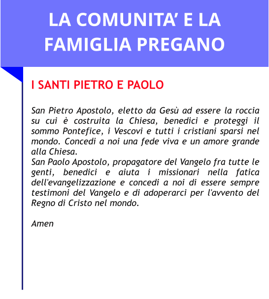 LA COMUNITA’ E LA FAMIGLIA PREGANO I SANTI PIETRO E PAOLO  San Pietro Apostolo, eletto da Gesù ad essere la roccia su cui è costruita la Chiesa, benedici e proteggi il sommo Pontefice, i Vescovi e tutti i cristiani sparsi nel mondo. Concedi a noi una fede viva e un amore grande alla Chiesa.  San Paolo Apostolo, propagatore del Vangelo fra tutte le genti, benedici e aiuta i missionari nella fatica dell'evangelizzazione e concedi a noi di essere sempre testimoni del Vangelo e di adoperarci per l'avvento del Regno di Cristo nel mondo.   Amen