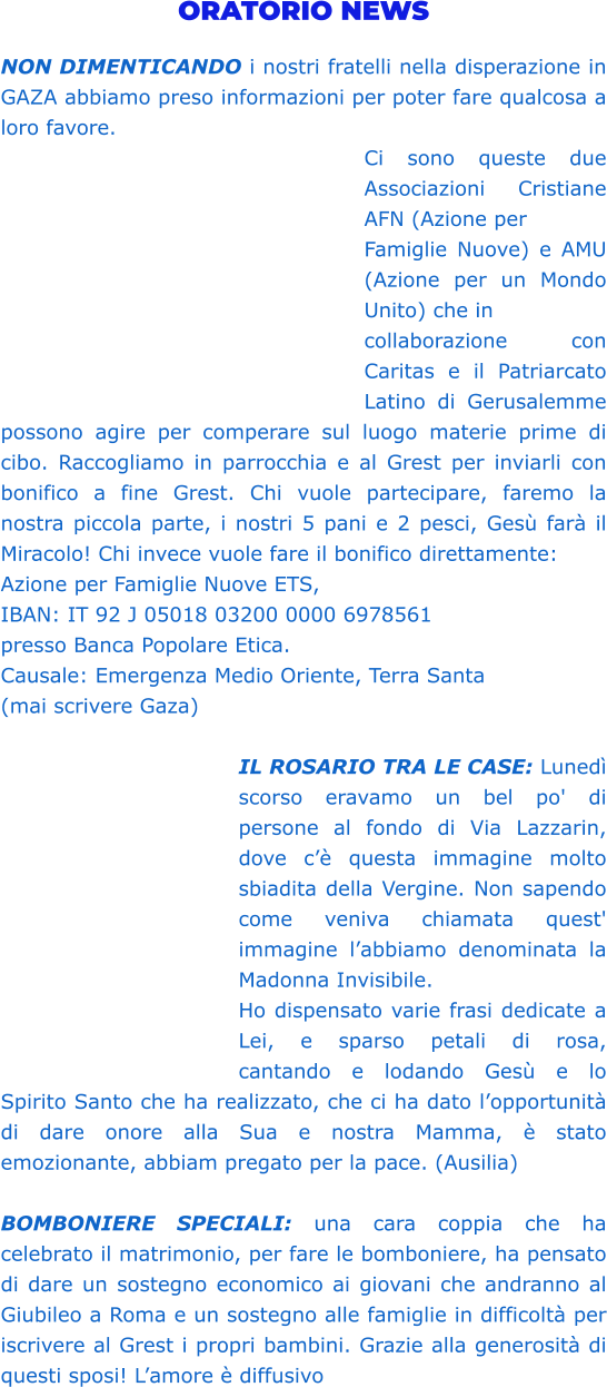 ORATORIO NEWS  NON DIMENTICANDO i nostri fratelli nella disperazione in GAZA abbiamo preso informazioni per poter fare qualcosa a loro favore. Ci sono queste due Associazioni Cristiane AFN (Azione per Famiglie Nuove) e AMU (Azione per un Mondo Unito) che in collaborazione con Caritas e il Patriarcato Latino di Gerusalemme possono agire per comperare sul luogo materie prime di cibo. Raccogliamo in parrocchia e al Grest per inviarli con bonifico a fine Grest. Chi vuole partecipare, faremo la nostra piccola parte, i nostri 5 pani e 2 pesci, Gesù farà il Miracolo! Chi invece vuole fare il bonifico direttamente:  Azione per Famiglie Nuove ETS,  IBAN: IT 92 J 05018 03200 0000 6978561  presso Banca Popolare Etica.  Causale: Emergenza Medio Oriente, Terra Santa (mai scrivere Gaza)  IL ROSARIO TRA LE CASE: Lunedì scorso eravamo un bel po' di persone al fondo di Via Lazzarin, dove c’è questa immagine molto sbiadita della Vergine. Non sapendo come veniva chiamata quest' immagine l’abbiamo denominata la Madonna Invisibile. Ho dispensato varie frasi dedicate a Lei, e sparso petali di rosa, cantando e lodando Gesù e lo Spirito Santo che ha realizzato, che ci ha dato l’opportunità di dare onore alla Sua e nostra Mamma, è stato emozionante, abbiam pregato per la pace. (Ausilia)  BOMBONIERE SPECIALI: una cara coppia che ha celebrato il matrimonio, per fare le bomboniere, ha pensato di dare un sostegno economico ai giovani che andranno al Giubileo a Roma e un sostegno alle famiglie in difficoltà per iscrivere al Grest i propri bambini. Grazie alla generosità di questi sposi! L’amore è diffusivo