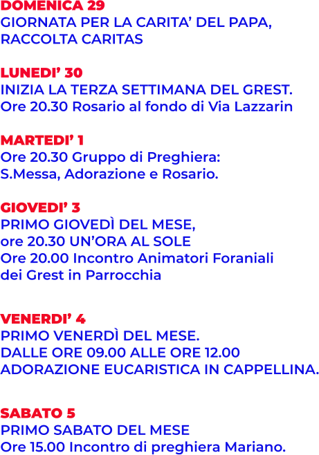 DOMENICA 29 GIORNATA PER LA CARITA’ DEL PAPA,  RACCOLTA CARITAS  LUNEDI’ 30 INIZIA LA TERZA SETTIMANA DEL GREST. Ore 20.30 Rosario al fondo di Via Lazzarin  MARTEDI’ 1 Ore 20.30 Gruppo di Preghiera:  S.Messa, Adorazione e Rosario.  GIOVEDI’ 3 PRIMO GIOVEDÌ DEL MESE,  ore 20.30 UN’ORA AL SOLE Ore 20.00 Incontro Animatori Foraniali dei Grest in Parrocchia   VENERDI’ 4 PRIMO VENERDÌ DEL MESE.  DALLE ORE 09.00 ALLE ORE 12.00 ADORAZIONE EUCARISTICA IN CAPPELLINA.   SABATO 5 PRIMO SABATO DEL MESE  Ore 15.00 Incontro di preghiera Mariano.