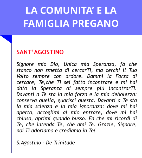 LA COMUNITA’ E LA FAMIGLIA PREGANO  SANT’AGOSTINO  Signore mio Dio, Unica mia Speranza, fà che stanco non smetta di cercarTi, ma cerchi il Tuo Volto sempre con ardore. Dammi la Forza di cercare, Te,che Ti sei fatto incontrare e mi hai dato la Speranza di sempre più incontrarTi. Davanti a Te sta la mia forza e la mia debolezza: conserva quella, guarisci questa. Davanti a Te sta la mia scienza e la mia ignoranza: dove mi hai aperto, accoglimi al mio entrare, dove mi hai chiuso, aprimi quando busso. Fà che mi ricordi di Te, che intenda Te, che ami Te. Grazie, Signore, noi Ti adoriamo e crediamo in Te!   S.Agostino – De Trinitade