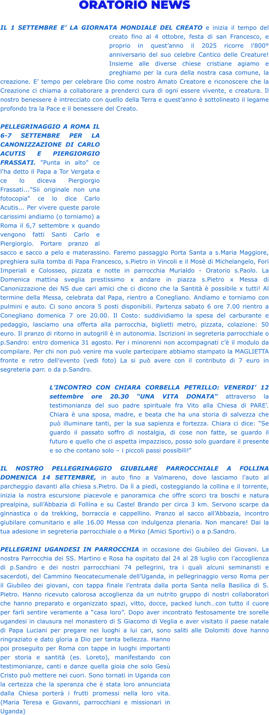 ORATORIO NEWS  IL 1 SETTEMBRE E’ LA GIORNATA MONDIALE DEL CREATO e inizia il tempo del creato fino al 4 ottobre, festa di san Francesco, e proprio in quest’anno il 2025 ricorre l'800° anniversario del suo celebre Cantico delle Creature! Insieme alle diverse chiese cristiane agiamo e preghiamo per la cura della nostra casa comune, la creazione. E’ tempo per celebrare Dio come nostro Amato Creatore e riconoscere che la Creazione ci chiama a collaborare a prenderci cura di ogni essere vivente, e creatura. Il nostro benessere è intrecciato con quello della Terra e quest’anno è sottolineato il legame profondo tra la Pace e il benessere del Creato.  PELLEGRINAGGIO A ROMA IL 6-7 SETTEMBRE PER LA CANONIZZAZIONE DI CARLO ACUTIS E PIERGIORGIO FRASSATI. "Punta in alto" ce l'ha detto il Papa a Tor Vergata e ce lo diceva Piergiorgio Frassati..."Sii originale non una fotocopia" ce lo dice Carlo Acutis... Per vivere queste parole carissimi andiamo (o torniamo) a Roma il 6,7 settembre x quando vengono fatti Santi Carlo e Piergiorgio. Portare pranzo al sacco e sacco a pelo e materassino. Faremo passaggio Porta Santa a s.Maria Maggiore, preghiera sulla tomba di Papa Francesco, s.Pietro in Vincoli e il Mosè di Michelangelo, Fori Imperiali e Colosseo, pizzata e notte in parrocchia Murialdo - Oratorio s.Paolo. La Domenica mattina sveglia prestissimo x andare in piazza s.Pietro x Messa di Canonizzazione dei NS due cari amici che ci dicono che la Santità è possibile x tutti! Al termine della Messa, celebrata dal Papa, rientro a Conegliano. Andiamo e torniamo con pulmini e auto. Ci sono ancora 5 posti disponibili. Partenza sabato 6 ore 7.00 rientro a Conegliano domenica 7 ore 20.00. Il Costo: suddividiamo la spesa del carburante e pedaggio, lasciamo una offerta alla parrocchia, biglietti metro, pizzata, colazione: 50 euro. Il pranzo di ritorno in autogrill è in autonomia. Iscrizioni in segreteria parrocchiale o p.Sandro: entro domenica 31 agosto. Per i minorenni non accompagnati c’è il modulo da compilare. Per chi non può venire ma vuole partecipare abbiamo stampato la MAGLIETTA fronte e retro dell’evento (vedi foto) La si può avere con il contributo di 7 euro in segreteria parr. o da p.Sandro.  L’INCONTRO CON CHIARA CORBELLA PETRILLO: VENERDI’ 12 settembre ore 20.30 “UNA VITA DONATA“ attraverso la testimonianza del suo padre spirituale fra Vito alla Chiesa di PARE’. Chiara è una sposa, madre, e beata che ha una storia di salvezza che può illuminare tanti, per la sua sapienza e fortezza. Chiara ci dice: “Se guardo il passato soffro di nostalgia, di cose non fatte, se guardo il futuro e quello che ci aspetta impazzisco, posso solo guardare il presente e so che contano solo – i piccoli passi possibili!”  IL NOSTRO PELLEGRINAGGIO GIUBILARE PARROCCHIALE A FOLLINA DOMENICA 14 SETTEMBRE, in auto fino a Valmareno, dove lasciamo l’auto al parcheggio davanti alla chiesa s.Pietro. Da lì a piedi, costeggiando la collina e il torrente, inizia la nostra escursione piacevole e panoramica che offre scorci tra boschi e natura prealpina, sull’Abbazia di Follina e su Castel Brando per circa 3 km. Servono scarpe da ginnastica o da trekking, borraccia e cappellino. Pranzo al sacco all’Abbazia, incontro giubilare comunitario e alle 16.00 Messa con indulgenza plenaria. Non mancare! Dai la tua adesione in segreteria parrocchiale o a Mirko (Amici Sportivi) o a p.Sandro.  PELLEGRINI UGANDESI IN PARROCCHIA in occasione dei Giubileo dei Giovani. La nostra Parrocchia dei SS. Martino e Rosa ha ospitato dal 24 al 28 luglio con l’accoglienza di p.Sandro e dei nostri parrocchiani 74 pellegrini, tra i quali alcuni seminaristi e sacerdoti, del Cammino Neocatecumenale dell’Uganda, in pellegrinaggio verso Roma per il Giubileo dei giovani, con tappa finale l’entrata dalla porta Santa nella Basilica di S. Pietro. Hanno ricevuto calorosa accoglienza da un nutrito gruppo di nostri collaboratori che hanno preparato e organizzato spazi, vitto, docce, packed lunch…con tutto il cuore per farli sentire veramente a “casa loro”. Dopo aver incontrato festosamente tre sorelle ugandesi in clausura nel monastero di S Giacomo di Veglia e aver visitato il paese natale di Papa Luciani per pregare nei luoghi a lui cari, sono saliti alle Dolomiti dove hanno ringraziato e dato gloria a Dio per tanta bellezza. Hanno poi proseguito per Roma con tappe in luoghi importanti per storia e santità (es. Loreto), manifestando con testimonianze, canti e danze quella gioia che solo Gesù Cristo può mettere nei cuori. Sono tornati in Uganda con la certezza che la speranza che è stata loro annunciata dalla Chiesa porterà i frutti promessi nella loro vita. (Maria Teresa e Giovanni, parrocchiani e missionari in Uganda)