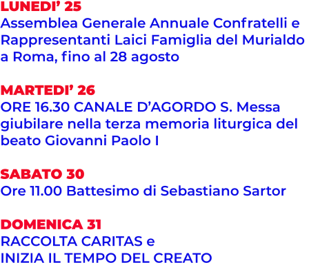 LUNEDI’ 25 Assemblea Generale Annuale Confratelli e  Rappresentanti Laici Famiglia del Murialdo  a Roma, fino al 28 agosto  MARTEDI’ 26 ORE 16.30 CANALE D’AGORDO S. Messa  giubilare nella terza memoria liturgica del  beato Giovanni Paolo I  SABATO 30 Ore 11.00 Battesimo di Sebastiano Sartor  DOMENICA 31 RACCOLTA CARITAS e  INIZIA IL TEMPO DEL CREATO