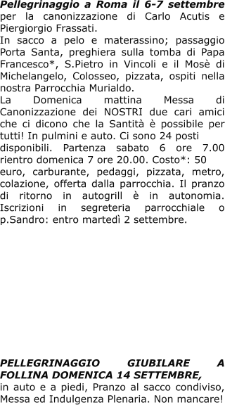 Pellegrinaggio a Roma il 6-7 settembre per la canonizzazione di Carlo Acutis e Piergiorgio Frassati. In sacco a pelo e materassino; passaggio Porta Santa, preghiera sulla tomba di Papa Francesco*, S.Pietro in Vincoli e il Mosè di Michelangelo, Colosseo, pizzata, ospiti nella nostra Parrocchia Murialdo.  La Domenica mattina Messa di Canonizzazione dei NOSTRI due cari amici che ci dicono che la Santità è possibile per tutti! In pulmini e auto. Ci sono 24 posti  disponibili. Partenza sabato 6 ore 7.00 rientro domenica 7 ore 20.00. Costo*: 50 euro, carburante, pedaggi, pizzata, metro, colazione, offerta dalla parrocchia. Il pranzo di ritorno in autogrill è in autonomia. Iscrizioni in segreteria parrocchiale o p.Sandro: entro martedì 2 settembre.            PELLEGRINAGGIO GIUBILARE A FOLLINA DOMENICA 14 SETTEMBRE, in auto e a piedi, Pranzo al sacco condiviso, Messa ed Indulgenza Plenaria. Non mancare!