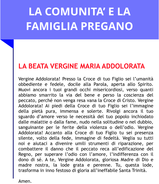 LA COMUNITA’ E LA FAMIGLIA PREGANO   LA BEATA VERGINE MARIA ADDOLORATA  Vergine Addolorata! Presso la Croce di tuo Figlio sei l’umanità obbediente e fedele, docile alla Parola, aperta allo Spirito. Muovi ancora i tuoi grandi occhi misericordiosi, verso quanti abbiamo smarrito la via del bene e perso la coscienza del peccato, perché non venga resa vana la Croce di Cristo. Vergine Addolorata! Ai piedi della Croce di tuo Figlio sei l’immagine della pietà pura, immensa e solerte. Rivolgi ancora il tuo sguardo d’amore verso le necessità del tuo popolo inchiodato dalle malattie o dalla fame, nudo nella solitudine o nel dubbio, sanguinante per le ferite della violenza o dell’odio. Vergine Addolorata! Accanto alla Croce di tuo Figlio tu sei presenza silente, volto della fede, immagine di fedeltà. Veglia su tutti noi e aiutaci a divenire umili strumenti di riparazione, per combattere il danno che il peccato reca all’edificazione del Regno, per superare l’odio con l’amore, l’indifferenza con il dono di sé. A te, Vergine Addolorata, gloriosa Madre di Dio e madre nostra, la lode grata e perenne. Tu, questa lode, trasforma in inno festoso di gloria all’ineffabile Santa Trinità.   Amen.