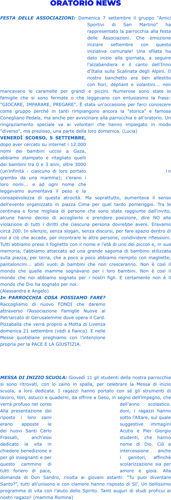 ORATORIO NEWS  FESTA DELLE ASSOCIAZIONI: Domenica 7 settembre il gruppo "Amici Sportivi di San Martino" ha rappresentato la parrocchia alla festa delle Associazioni. Che emozione iniziare settembre con questa iniziativa comunale! Una sfilata ha dato inizio alla giornata, a seguire l'alzabandiera e il canto dell'Inno d'Italia sulla Scalinata degli Alpini. Il nostro banchetto era ben allestito con fiori, dépliant e volantini... non mancavano le caramelle per grandi e piccini. Numerose sono state le famiglie che si sono fermate o che leggevano con entusiasmo la frase: "GIOCARE, IMPARARE, PREGARE". È stata un'occasione per farci conoscere come gruppo perché in tanti rimpiangono ancora la "storica" e famosa Conegliano Pedala, ma anche per avvicinare alla parrocchia e all'oratorio. Un ringraziamento speciale va ai volontari che hanno impiegato in modo "diverso", ma prezioso, una parte della loro domenica. (Lucia) VENERDÌ SCORSO, 5 SETTEMBRE, dopo aver cercato su internet i 12.000 nomi dei bambini uccisi a Gaza, abbiamo stampato e ritagliato quelli dei bambini tra 0 e 3 anni, oltre 3000 (un'infinità - ciascuno di loro portato in grembo da una mamma); c’erano i loro nomi... e ad ogni nome che leggevamo aumentava il peso e la consapevolezza di questa atrocità. Ma soprattutto, aumentava il senso dell'evento organizzato in piazza Cima per quel tardo pomeriggio. Tra le centinaia e forse migliaia di persone che sono state raggiunte dall'invito, alcune hanno deciso di accoglierlo e prendere posizione, dire NO alla violazione di tutti i diritti che ciascuna persona dovrebbe avere. Eravamo circa 200. In silenzio, senza slogan, senza discorsi, per fare spazio dentro di noi a ciò che accade, per incontrare le altre persone, condividere riflessioni. Tutti abbiamo preso il foglietto con il nome e l'età di uno dei piccoli e, in sua memoria, l'abbiamo attaccato ad una grande sagoma di bambino stilizzata sulla piazza, per terra, che a poco a poco abbiamo riempito con magliette, pantaloncini... abiti vuoti di bambini che non cresceranno. Non è così il mondo che quelle mamme sognavano per i loro bambini. Non è così il mondo che noi abbiamo sognato per i nostri figli. E certamente non è il mondo che Dio ha sognato per noi. (Alessandra e Angelo)  In PARROCCHIA COSA POSSIAMO FARE? Raccogliamo di nuovo FONDI che daremo attraverso l’Associazione Famiglie Nuove al Patriarcato di Gerusalemme dove opera il Card. Pizzaballa che verrà proprio a Motta di Livenza domenica 21 settembre (vedi a fianco). E nelle Messe quotidiane preghiamo con l’intenzione propria per la PACE E LA GIUSTIZIA.      MESSA DI INIZIO SCUOLA: Giovedì 11 gli studenti della nostra parrocchia si sono ritrovati, con lo zaino in spalla, per celebrare la Messa di inizio scuola, a loro dedicata. I ragazzi hanno portato con sé gli strumenti di lavoro, libri, astucci e quaderni, da offrire a Gesù, in segno dell’impegno, che verrà profuso nel corso dell’anno scolastico. Alla presentazione dei doni, i ragazzi hanno riposto i loro zaini sotto l’Altare, sul quale erano apposte le suggestive immagini dei nuovi Santi Carlo Acutis e Pier Giorgio Frassati, anch’essi studenti, che hanno dedicato la vita in nome di Dio. Ciò a chiedere benedizione e intercessione anche per gli insegnanti e per i genitori, affinché questo cammino di scolarizzazione sia per tutti foriero di pace, amore e gioia. Alla domanda di Don Sandro, rivolta ai giovani astanti: “Tu puoi diventare Santo?”, tutti all’unisono e con clamore hanno risposto di SI’. Un bellissimo programma di vita con l’aiuto dello Spirito. Tanti auguri di studi proficui ai nostri ragazzi! (mamma Romina)