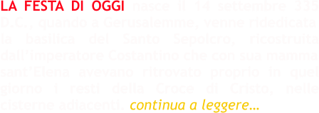 LA FESTA DI OGGI nasce il 14 settembre 335 D.C., quando a Gerusalemme, venne ridedicata la basilica del Santo Sepolcro, ricostruita dall’imperatore Costantino che con sua mamma sant’Elena avevano ritrovato proprio in quel giorno i resti della Croce di Cristo, nelle cisterne adiacenti. continua a leggere…
