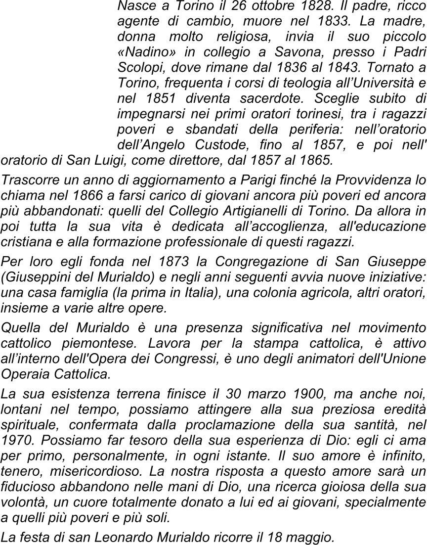Nasce a Torino il 26 ottobre 1828. Il padre, ricco agente di cambio, muore nel 1833. La madre, donna molto religiosa, invia il suo piccolo «Nadino» in collegio a Savona, presso i Padri Scolopi, dove rimane dal 1836 al 1843. Tornato a Torino, frequenta i corsi di teologia all’Università e nel 1851 diventa sacerdote. Sceglie subito di impegnarsi nei primi oratori torinesi, tra i ragazzi poveri e sbandati della periferia: nell’oratorio dell’Angelo Custode, fino al 1857, e poi nell' oratorio di San Luigi, come direttore, dal 1857 al 1865. Trascorre un anno di aggiornamento a Parigi finché la Provvidenza lo chiama nel 1866 a farsi carico di giovani ancora più poveri ed ancora più abbandonati: quelli del Collegio Artigianelli di Torino. Da allora in poi tutta la sua vita è dedicata all’accoglienza, all'educazione cristiana e alla formazione professionale di questi ragazzi. Per loro egli fonda nel 1873 la Congregazione di San Giuseppe (Giuseppini del Murialdo) e negli anni seguenti avvia nuove iniziative: una casa famiglia (la prima in Italia), una colonia agricola, altri oratori, insieme a varie altre opere. Quella del Murialdo è una presenza significativa nel movimento cattolico piemontese. Lavora per la stampa cattolica, è attivo all’interno dell'Opera dei Congressi, è uno degli animatori dell'Unione Operaia Cattolica. La sua esistenza terrena finisce il 30 marzo 1900, ma anche noi, lontani nel tempo, possiamo attingere alla sua preziosa eredità spirituale, confermata dalla proclamazione della sua santità, nel 1970. Possiamo far tesoro della sua esperienza di Dio: egli ci ama per primo, personalmente, in ogni istante. Il suo amore è infinito, tenero, misericordioso. La nostra risposta a questo amore sarà un fiducioso abbandono nelle mani di Dio, una ricerca gioiosa della sua volontà, un cuore totalmente donato a lui ed ai giovani, specialmente a quelli più poveri e più soli. La festa di san Leonardo Murialdo ricorre il 18 maggio.