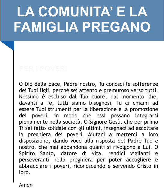 LA COMUNITA’ E LA FAMIGLIA PREGANO   PER I POVERI  O Dio della pace, Padre nostro, Tu conosci le sofferenze dei Tuoi figli, perché sei attento e premuroso verso tutti. Nessuno è escluso dal Tuo cuore, dal momento che, davanti a Te, tutti siamo bisognosi. Tu ci chiami ad essere Tuoi strumenti per la liberazione e la promozione dei poveri, in modo che essi possano integrarsi pienamente nella società. O Signore Gesù, che per primo Ti sei fatto solidale con gli ultimi, insegnaci ad ascoltare la preghiera dei poveri. Aiutaci a metterci a loro disposizione, dando voce alla risposta del Padre Tuo e nostro, che mai abbandona quanti si rivolgono a Lui. O Spirito Santo, datore di vita, rendici vigilanti e perseveranti nella preghiera per poter accogliere e abbracciare i poveri, riconoscendo e servendo Cristo in loro.   Amen