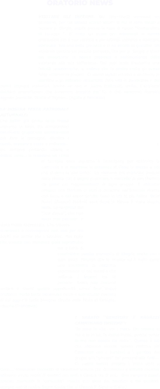 ORATORIO NEWS  VISITARE GLI INFERMI. Noi chierichetti avevamo un desiderio, per cui sabato scorso alcuni di noi si sono recati a trovare p. Sergio, ospite presso la casa di riposo “Immacolata di Lourdes “. E’ stato un modo per mostrargli la nostra gratitudine per il suo servizio e per offrirgli conforto e sostegno spirituale. Era una bella giornata e ci ha accolti in giardino. Gli abbiamo portato un piccolo pensiero, ma per p. Sergio è stata più importante la nostra presenza a testimonianza della vicinanza alla sua sofferenza. Dai suoi occhi traspariva una felicità rasserenante, si vedeva che la nostra visita gli aveva fatto veramente piacere. Ci siamo seduti attorno a un tavolo in giardino e gli abbiamo raccontato della vita in parrocchia e dei nostri impegni scolastici, anche se non ci siamo trattenuti molto. L'abbiamo salutato promettendo che avremmo pregato per lui e che saremmo ritornati appena possibile. Gloria al Signore. (Agata e Pantaleo)  LA NOSTRA FESTA PATRONALE AUTUNNALE: Che bello: già prima della Messa eravamo in tanti, tra collaboratori dei diversi gruppi che sistemavamo per fare le castagne, allestire i tavoli, preparare tazze e rinfresco… e chi arrivava portando cibarie e delizie varie… si respirava un clima di famiglia dove ciascuno è importante per costruire la comunità e si respirava la presenza di Gesù in mezzo a noi che ci dona la sua Unità… Lo abbiamo poi celebrato proprio nella Messa con il segno di portare il mantello di san Martino da parte dei rappresentanti di ogni gruppo. E abbiamo pregato che Martino ci aiuti a crescere nell’amicizia stretta con Gesù e nel saper servire Gesù in chi fa più fatica. Bella festa! (Franca) Martedì sera dopo la Messa è stata troppo bella. La sorpresa del “Just dance”, che non avrei mai pensato, è stata molto apprezzata. L’ho trovata divertente e coinvolgente non solo per noi adulti ma anche per i bambini. Mia figlia l’ha vissuta con immensa gioia soprattutto per il fatto di condividere questo momento di allegria anche con i suoi amici. Ritengo che la musica ed il ballo siano uno strumento di massima espressione di noi stessi e che rafforza i legami tra le persone. Basta solo lasciarsi andare e vivere questa opportunità senza farsi troppi problemi. Porta tanto benessere fisico e soprattutto psichico di cui oggi c’è tanto bisogno. Grazie della Festa di famiglia, vissuta.(Francesca)  I SABATO “GENITORI E RAGAZZI CAMMINANO INSIEME”: "Io sono la vite, voi i tralci. Chi rimane in me e io in lui, fa molto frutto, perché senza di me non potete far nulla". Questo è ciò che abbiamo vissuto sabato mattina noi Catechisti con i bambini e i genitori dei gruppi più "giovani" dei percorsi alla fede... Ci siamo sentiti proprio i tralci uniti a Gesù... Attraverso momenti di catechesi vissuta con discussioni e attività creative abbiamo avuto modo di sentirci più uniti a Gesù e tra di noi... Ben vengano questi speciali momenti di "comunità" vissuta con gioia dai bambini e dai genitori, sempre con la nostra Super Guida che si chiama P. Sandro (Catia)
