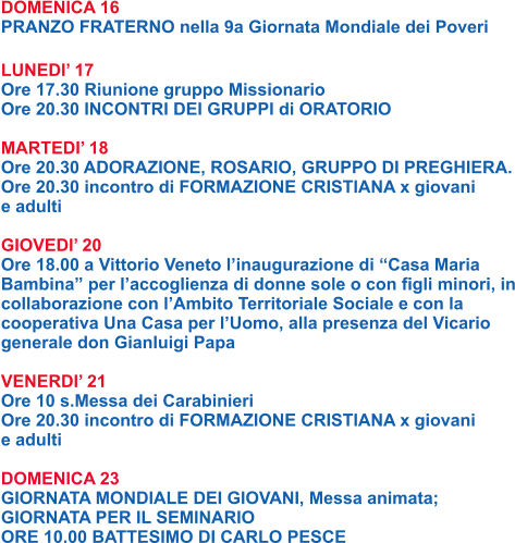 DOMENICA 16 PRANZO FRATERNO nella 9a Giornata Mondiale dei Poveri  LUNEDI’ 17 Ore 17.30 Riunione gruppo Missionario Ore 20.30 INCONTRI DEI GRUPPI di ORATORIO  MARTEDI’ 18 Ore 20.30 ADORAZIONE, ROSARIO, GRUPPO DI PREGHIERA. Ore 20.30 incontro di FORMAZIONE CRISTIANA x giovani  e adulti  GIOVEDI’ 20 Ore 18.00 a Vittorio Veneto l’inaugurazione di “Casa Maria Bambina” per l’accoglienza di donne sole o con figli minori, in collaborazione con l’Ambito Territoriale Sociale e con la cooperativa Una Casa per l’Uomo, alla presenza del Vicario generale don Gianluigi Papa  VENERDI’ 21 Ore 10 s.Messa dei Carabinieri Ore 20.30 incontro di FORMAZIONE CRISTIANA x giovani  e adulti  DOMENICA 23 GIORNATA MONDIALE DEI GIOVANI, Messa animata; GIORNATA PER IL SEMINARIO ORE 10.00 BATTESIMO DI CARLO PESCE