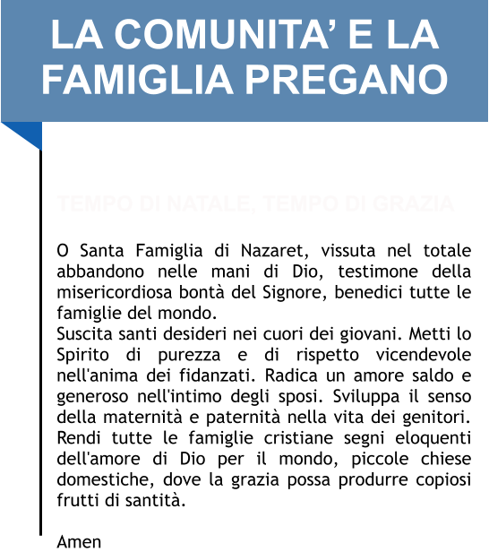 LA COMUNITA’ E LA FAMIGLIA PREGANO   TEMPO DI NATALE, TEMPO DI GRAZIA  O Santa Famiglia di Nazaret, vissuta nel totale abbandono nelle mani di Dio, testimone della misericordiosa bontà del Signore, benedici tutte le famiglie del mondo.  Suscita santi desideri nei cuori dei giovani. Metti lo Spirito di purezza e di rispetto vicendevole nell'anima dei fidanzati. Radica un amore saldo e generoso nell'intimo degli sposi. Sviluppa il senso della maternità e paternità nella vita dei genitori. Rendi tutte le famiglie cristiane segni eloquenti dell'amore di Dio per il mondo, piccole chiese domestiche, dove la grazia possa produrre copiosi frutti di santità.   Amen