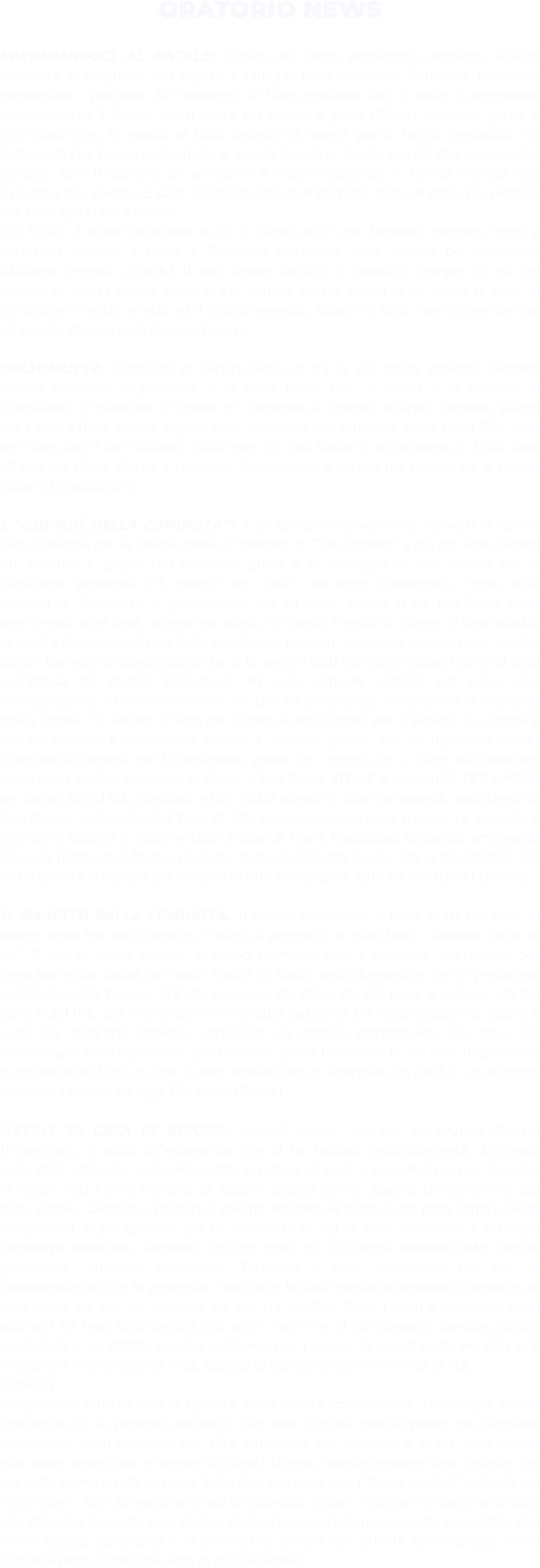 ORATORIO NEWS  PREPARANDOCI AL NATALE: Lunedì nel tardo pomeriggio abbiamo vissuto l’incontro di preghiera con ragazzi e famiglie della catechesi. Semplice, profondo, partecipato… prezioso. Un momento di luce condivisa che ci aiuta a camminare insieme verso il Natale con il cuore più aperto e grato (Silvia). Davvero grazie a tutti quelli che, in mezzo ai 1000 impegni di questi giorni, hanno preparato e a tutti quelli che hanno partecipato a questo incontro. Grazie per ciò che ciascuno ha donato: solo il Signore sa se diamo il nostro superfluo o l'unica moneta che avevamo per vivere...E sarà il Signore che moltiplicherà anche il dono più piccolo, ma fatto con tutto il cuore!  (Sr. Elisa). È stata l'occasione in cui ci siamo uniti tutti, bambini, genitori, nonni e catechisti insieme a Maria e Giuseppe nell'attesa della nascita del Salvatore. Abbiamo pregato affinché il suo Amore infinito ci conquisti sempre di più ed illumini la nostra strada verso di Lui. Lungo questa strada io ho avuto la gioia di incrociare il vostro affetto ed il vostro esempio. Grazie di tutto l'arricchimento che mi sapete donare ogni giorno (Fanny).  SOLIDARIETA: Cercando di servire Gesù in chi fa più fatica abbiamo raccolto diversi scatoloni di pannolini x la Casa Mater Dei, di viveri x la Caritas, di cioccolatini e materiale x l'igiene x i carcerati di Treviso, sciarpe, cappelli, guanti per i senza fissa dimora seguiti dalla comunità di s.Egidio, e come fondi 750 euro per Gaza con il Bar Solidale, 1000 euro x il Sud Sudan x sr.Marianna, e 1500 dalle offerte per Gaza. Grazie a ciascuno, Gesù amato e servito nei poveri, sia la nostra Gioia e Consolazione.  I "GIOVEDÌ DELLA COMUNITÀ": il 18 ci siamo nuovamente ritrovati in salone San Giuseppe per la visione della 2° puntata di "The Chosen" a cui poi sono seguiti un dibattito a gruppi con domande guida e la consegna di una scheda per la riflessione personale ("i compiti per casa", ha detto Leonardo!). Tema della puntata lo "Shabbat": il giorno sacro per gli ebrei, quello in cui Dio Padre dopo aver creato ogni cosa, animali ed uomo, si riposò; il settimo giorno: il loro sabato, la nostra domenica. È così bello scambiarsi pensieri, emozioni, impressioni… anche dubbi! Davvero la condivisione che ci fa sentire tutti figli dello stesso Padre ed uniti nell'attesa del Nostro Redentore! Mi sono rimaste scolpite nel cuore due considerazioni, oltre ovviamente a ciò che ha detto Gesù rovesciando la credenza rigida ebrea: "Il sabato è fatto per l'uomo e non l'uomo per il sabato". La prima è che c'è davvero il desiderio di riavere il "settimo giorno" per far riposare l'anima, ricaricare le batterie per la settimana, gioire con i propri cari ... tutte sfaccettature di un'unica scelta: restituire al Padre il Suo Ruolo VITALE e dedicarGli PER AMORE un giorno SPECIALE, dedicato a Lui! SOLO stando in Sua Compagnia, ascoltando la Sua Parola, nutrendoci del Pane di Vita possiamo avere gioia e pace. La seconda è che come Gesù si è "autoinvitato" a casa di Maria Maddalena bussando umilmente alla sua porta, così fa con ciascuno di noi nel nostro cuore. Sta a noi aprirGli per farLo entrare e restare per sempre in Sua Compagnia. CHE MERAVIGLIA! (Diana)  IL BARETTO DELLA COMUNITÀ. Il nostro barsolidale è nato quasi per caso lo scorso anno tra uno scambio e l'altro di proposte, di quei tanti " sarebbe bello se ...". E così ci siamo attivati, ci siamo scambiati idee e proposte, soprattutto per contribuire alla causa dei nostri fratelli di Gaza, nelle domeniche che ci preparano al Natale e alla Pasqua. C'è chi si occupa dei dolci, chi del pane e salame, chi del caffè e del thè, del vino e delle immancabili patatine! Un modo piacevole, buono e sano per divertirci assieme, strappare un sorriso, intrattenersi con gioia per donare quel nostro possibile perché Gesù possa trasformarlo nel Suo Impossibile. E ringraziando tutti voi che vi siete fermati per un aperitivo, un caffè o un dolcetto, abbiamo raccolto ad oggi 750 euro. (Sonia)  NATALE IN CASA DI RIPOSO. Venerdì scorso, per noi del gruppo Giovani Universitari, è stata un’esperienza che ci ha toccato profondamente. Entrando nella RSA, abbiamo percepito subito un clima di gioia e accoglienza; con il canto, le nostre voci hanno riempito gli spazi e acceso sorrisi, sguardi che parlavano più delle parole. Cantare e pregare il rosario assieme ai nonni ci ha fatto sentire parte di qualcosa di più grande: per un momento le età si sono mescolate e il tempo sembrava rallentare. Abbiamo ricevuto molto più di quanto abbiamo dato: storie, gratitudine, emozioni autentiche. Tornando a casa, portavamo con noi, la consapevolezza che la presenza, l’ascolto e la gioia condivisa possono diventare un vero dono, sia per chi lo riceve sia per chi lo offre. Dopo i canti il momento degli abbracci ha reso tutto ancora più vero: mani che si stringevano, carezze, parole sussurrate e un affetto sincero condiviso con i nonni. In questi gesti semplici si è creata una vicinanza profonda, capace di superare ogni differenza di età. (Chiara) L'esperienza fatta in casa di riposo è stata unica e commovente. Ho sempre amato interagire con le persone anziane o con delle fragilità perchè penso che sappiano apprezzare molti elementi che altre darebbero per scontati, a causa delle nostre vite super impegnate e sempre di corsa! Invece, queste persone sono rimaste con noi dalla prima strofa di Jingle Bells fino alla pace che l'"Astro del Ciel" infonde nei nostri cuori. Non dimenticherò mai gli abbracci sinceri, i sorrisi e le lacrime di gioia che abbiamo ricevuto quel giorno. Voglio ringraziare le persone che sono state con me in questa esperienza e la parrocchia, perchè con attività come questa fanno uscire la parte di me che amo di più! (Arianna)