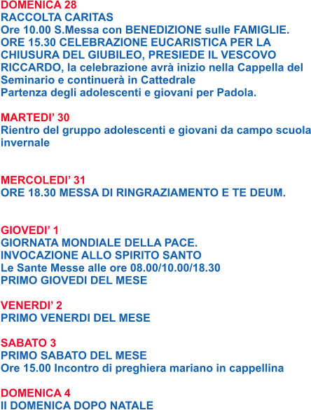DOMENICA 28 RACCOLTA CARITAS Ore 10.00 S.Messa con BENEDIZIONE sulle FAMIGLIE. ORE 15.30 CELEBRAZIONE EUCARISTICA PER LA CHIUSURA DEL GIUBILEO, PRESIEDE IL VESCOVO RICCARDO, la celebrazione avrà inizio nella Cappella del Seminario e continuerà in Cattedrale Partenza degli adolescenti e giovani per Padola.  MARTEDI’ 30 Rientro del gruppo adolescenti e giovani da campo scuola invernale   MERCOLEDI’ 31 ORE 18.30 MESSA DI RINGRAZIAMENTO E TE DEUM.   GIOVEDI’ 1 GIORNATA MONDIALE DELLA PACE. INVOCAZIONE ALLO SPIRITO SANTO Le Sante Messe alle ore 08.00/10.00/18.30 PRIMO GIOVEDI DEL MESE  VENERDI’ 2 PRIMO VENERDI DEL MESE  SABATO 3 PRIMO SABATO DEL MESE Ore 15.00 Incontro di preghiera mariano in cappellina  DOMENICA 4 II DOMENICA DOPO NATALE