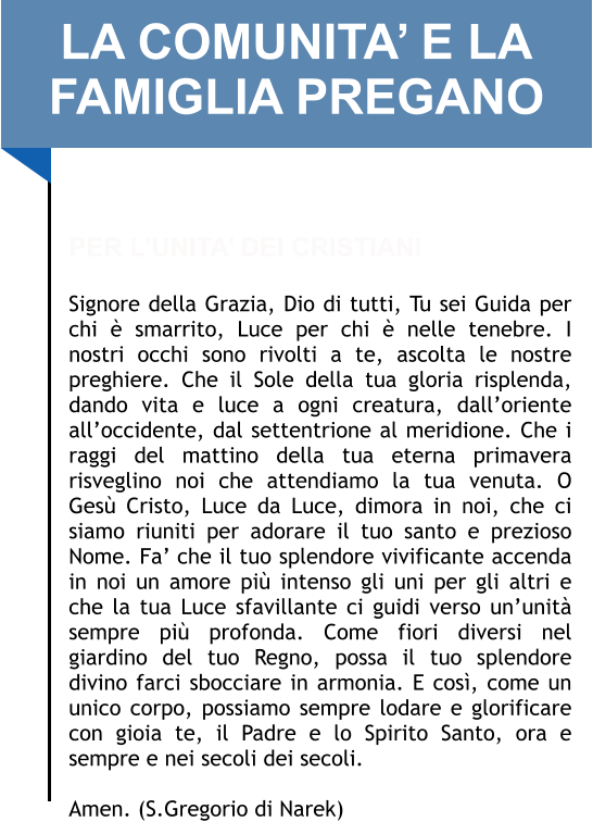 LA COMUNITA’ E LA FAMIGLIA PREGANO   PER L’UNITA’ DEI CRISTIANI  Signore della Grazia, Dio di tutti, Tu sei Guida per chi è smarrito, Luce per chi è nelle tenebre. I nostri occhi sono rivolti a te, ascolta le nostre preghiere. Che il Sole della tua gloria risplenda, dando vita e luce a ogni creatura, dall’oriente all’occidente, dal settentrione al meridione. Che i raggi del mattino della tua eterna primavera risveglino noi che attendiamo la tua venuta. O Gesù Cristo, Luce da Luce, dimora in noi, che ci siamo riuniti per adorare il tuo santo e prezioso Nome. Fa’ che il tuo splendore vivificante accenda in noi un amore più intenso gli uni per gli altri e che la tua Luce sfavillante ci guidi verso un’unità sempre più profonda. Come fiori diversi nel giardino del tuo Regno, possa il tuo splendore divino farci sbocciare in armonia. E così, come un unico corpo, possiamo sempre lodare e glorificare con gioia te, il Padre e lo Spirito Santo, ora e sempre e nei secoli dei secoli.   Amen. (S.Gregorio di Narek)