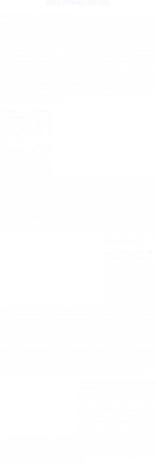 ORATORIO NEWS  A PROPOSITO DI UNITA' DEI CRISTIANI: Ci scrive Roberta, responsabile della comunità valdese ospitata ogni domenica presso la nostra parrocchia per il loro culto domenicale. “La Chiesa valdese è una chiesa cristiana che fa parte del Protestantesimo; da cinquant’anni si è unita a un’altra denominazione protestante affine, dando vita all’Unione delle chiese metodiste e valdesi in Italia. Con la Chiesa cattolica condividiamo la Bibbia, il Credo – sia quello apostolico che quello niceno- costantinopolitano), la preghiera del Padre nostro, e riconosciamo reciprocamente il Battesimo amministrato nelle rispettive Chiese. Ci sono naturalmente anche alcune differenze, ne cito due: ritenendo Gesù Cristo unico Mediatore, non abbiamo il culto e la venerazione dei santi; e il "pastorato" è aperto a tutti, uomini e donne, e la predicazione è affidata anche a laici e laiche, purché abbiano un’adeguata preparazione e ne ricevano mandato dalla Chiesa. Il gruppo che viene ospitato la domenica dalla vostra parrocchia è parte della Chiesa di Venezia, composta da quattro gruppi alquanto distanziati geograficamente. Questo gruppo, in particolare, è formato da membri ghanesi e italiani, sia metodisti che valdesi”. (Roberta)  GIOVANI FAMIGLIE CAMMINANO: Io e Leonardo, mio marito, abbiamo frequentato Il corso per fidanzati in questa Parrocchia. Grazie alla preziosa partecipazione di Padre Sandro, Antonia ed altre coppie “guida”, abbiamo concluso il percorso “per fidanzati”. Noi insieme ad altre coppie, sentivamo il bisogno di poter continuare questi incontri, per continuare a vivere momenti di condivisione con altre coppie, specialmente ora dopo il matrimonio. Perciò, con gioia, abbiamo deciso di continuare ad incontrarci, creando degli incontri per tutte le coppie che hanno desiderio e voglia di condividere la propria vita matrimoniale, nella fede. Con “percorso post-matrimoniale” si intende un cammino guidato che aiuta gli sposi a vivere e far crescere il sacramento del matrimonio nel tempo, affrontando momenti di quotidianità, fede, relazioni ma sicuramente anche momenti conviviali e di festa. Il prossimo appuntamento sarà sabato 7 febbraio alle 11.00 ci troviamo un tempo di confronto con la Parola di Dio, di scambio, e il pranzo insieme nella semplicità. Volete anche voi venire? (Giorgia e Leonardo)  DAL CAPPELANO DEL CARCERE DI TREVISO. Don Piero Zardo (al centro foto) è cappellano da tanto. Ecco la sua testimonianza: “L’importanza dello stare accanto senza filtri né giudizio, la bellezza di poter portare leggerezza e umanità, il dolore dell’incontro con la solitudine, la fatica dell’accettare la durezza, e la disumanizzazione della dimensione carceraria le sento in me”. Alla domanda perché, da 29 anni, si impegna in questo servizio, che cosa nutre il suo cuore ha risposto: “Penso che riguardi la mia fede. Ciascuno ha qualcosa per cui vivere: il mio essere, il mio vivere, come uomo e come prete riguarda questo, io credo. Io vivo per questo”. E così ci ha scritto: Carissimi, esprimo grande riconoscenza a tutta la comunità di S.Martino per il gesto di condivisione e per il ricordo che avete avuto verso i detenuti nelle festività Natalizie. Ogni gesto, anche il più semplice, espresso con amore e umanità, rende comprensibile il Natale, come Giovanni lo descrive con nudità di parole “si fece carne…venne tra i suoi” . E’ linguaggio che tra le mura di un carcere diventa un po' di luce, un po' di speranza, un po' mani che si incrociano per dirsi “coraggio, la notte finirà…” Grazie a tutti. (Don Piero)  PERCORSO DI FEDE CON LA NOSTRA FAMIGLIA Domenica scorsa ci stiamo ritrovati in parrocchia per cominciare il percorso ai sacramenti dei nostri figli amati, guidato dalle consacrate volontarie della “Nostra Famiglia” (nella foto). Eravamo genitori e ragazzi e abbiamo potuto cominciare insieme con il canto di preghiera. poi ci siamo suddivisi. Noi genitori abbiamo provato un gran senso di serenità e abbiamo potuto esprimere la consapevolezza che i nostri figli sono anime pure. Abbiamo ricevuto una candela per presentare i nostri figli al Signore nel ricordo del loro Battesimo. Al termine ci siamo lasciati con il desiderio di ritrovarci il 15 febbraio per continuare questa esperienza di condivisione tra famiglie. (Marisa e Francesco)