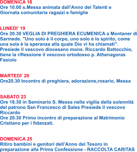 DOMENICA 18 Ore 10.00 s.Messa animata dall’Anno dei Talenti e Giornata comunitaria ragazzi e famiglie   LUNEDI’ 19 Ore 20.30 VEGLIA DI PREGHIERA ECUMENICA a Montaner di Sarmede. "Uno solo è il corpo, uno solo è lo spirito, come una sola è la speranza alla quale Dio vi ha chiamati". Presiede il vescovo diocesano mons. Riccardo Battocchio, tiene la riflessione il vescovo ortodosso p. Athenagoras Fasiolo   MARTEDI’ 20 Ore20.30 Incontro di preghiera, adorazione,rosario, Messa   SABATO 23 Ore 18.30 in Seminario S. Messa nella vigilia della solennità del patrono San Francesco di Sales Presiede il vescovo Riccardo Ore 20.30 Primo incontro di preparazione al Matrimonio Cristiano per i fidanzati.   DOMENICA 25 Ritiro bambini e genitori dell’Anno del Tesoro in preparazione alla Prima Confessione - RACCOLTA CARITAS