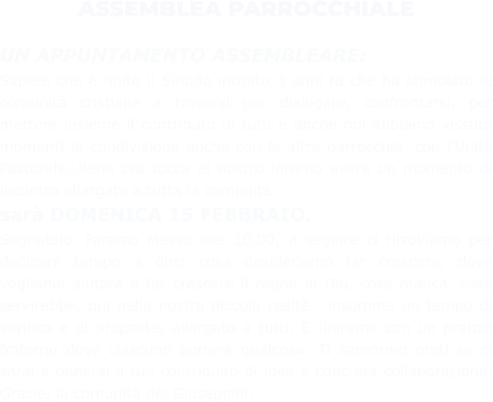 ASSEMBLEA PARROCCHIALE  UN APPUNTAMENTO ASSEMBLEARE: Sapete che è finito il Sinodo iniziato 3 anni fa che ha stimolato le comunità cristiane a trovarsi per dialogare, confrontarsi, per mettere insieme il contributo di tutti e anche noi abbiamo vissuto momenti di condivisione anche con le altre parrocchie, con l’Unità Pastorale…Bene ora tocca al nostro interno avere un momento di incontro allargato a tutta la comunità:  sarà DOMENICA 15 FEBBRAIO. Segnatelo. Faremo Messa alle 10.00, a seguire ci ritroviamo per dedicare tempo a dirci cosa desideriamo far crescere, dove vogliamo aiutare a far crescere il regno di Dio, cosa manca, cosa servirebbe, qui nella nostra piccola realtà… insomma un tempo di verifica e di proposte, allargato a tutti. E finiremo con un pranzo fraterno dove ciascuno porterà qualcosa. Ti saremmo grati se ci sarai e donerai il tuo contribuito di idee e concreta collaborazione. Grazie, la comunità dei Giuseppini.
