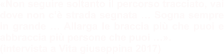 «Non seguire soltanto il percorso tracciato, vai dove non c’è strada segnata … Sogna sempre in grande … Allarga le braccia più che puoi e abbraccia più persone che puoi …». (intervista a Vita giuseppina 2017)