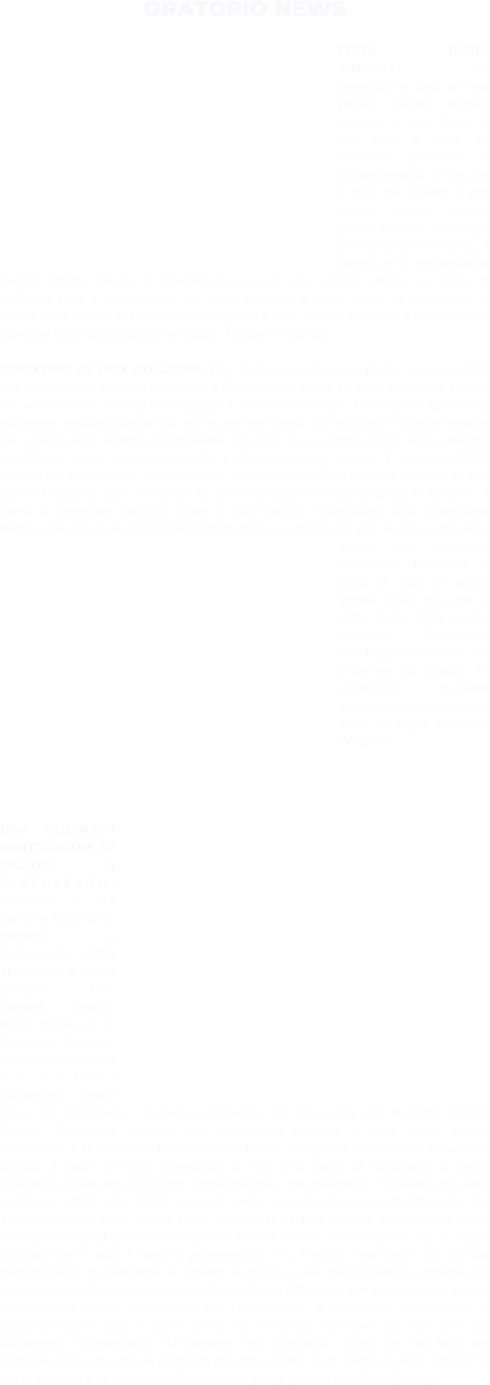 ORATORIO NEWS  FESTA DEGLI ANIMALI: La benedizione degli animali vissuta sabato scorso, insieme a mio figlio di otto anni, è stata un momento prezioso di ringraziamento a Dio per il dono del Creato e per questi nostri piccoli, grandi e fedeli compagni di vita. La loro serenità, il silenzio e la compostezza mentre Padre Sandro li benediceva, uno ad uno, hanno creato un clima di profonda pace e condivisione. Un gesto semplice e sacro che ci ha richiamato al valore della cura e dell’attenzione reciproca e che, vissuto insieme, è diventato un dono del Cielo da custodire nel cuore. (Giulia e Vittorio)  SCRIVONO DI DON GIULIANO: Don Giuliano è stato una pietra angolare della mia formazione. Quando è arrivato a San Martino avevo 12 anni, quando è andato via ne avevo 20. Con lui ho imparato il valore del servizio, l’attenzione agli ultimi, ad essere responsabile per gli altri e per me stesso. La lista delle iniziative inedite per quegli anni sarebbe lunghissima. Ma con lui ci siamo anche tanto divertiti perché era avanti anni luce rispetto a ciò che ci stava intorno. Il recital dell’ACR “venite nel mio campo, c’è un tesoro “ corredato di effetti speciali, portato in giro per la Diocesi e oltre, il recital su San Francesco con scene girate in Umbria, il carro di carnevale costruito sopra la sua fiat500, l’invenzione della Conegliano Pedala mutuata dalle nostre biciclettate dopo i campiscuola per andare a trovare i gruppi che avevamo conosciuto. Insomma, è salito al cielo un pezzo grosso della mia vita e della storia della nostra comunità. “Pellegrino” era l’appellativo con cui chiamava noi ragazzi. In quest’anno giubilare appena trascorso sembra quasi un segno del cielo. (Virgilio)     UNA GIORNATA PARTICOLARE DI SALUTO A P.GIULIANO: Eravamo in 12 (amici e fedeli di S. Martino) a Spilamberto (MO) al funerale di Padre Giuliano Pini, martedì scorso. Nella chiesa di S. Giovanni Battista, assieme ad altri 30 sacerdoti Giuseppini (nella foto), ha presieduto il Superiore Generale dei Giuseppini del Murialdo P.Nadir Poletto. Cerimonia semplice ma partecipata assieme a tanti fedeli, amici, benefattori e la sorella di P.Giuliano con la sua famiglia. Il sermone di P.Nadir ha toccato il cuore di tutti, rievocando la vita e le opere di P.Giuliano. Il breve intervento finale del confratello P.Maurizio Boa, che assieme a P.Giuliano era stato rapito in Africa dai ribelli subendo nella giungla diversi maltrattamenti, ha evidenziato che dopo quella triste esperienza la loro volontà di rimanere come missionari in quel territorio africano si è fatta ancora più pressante. Io, lo voglio ricordare per i suoi 8 anni di permanenza a S. Martino negli anni ‘70. La sua testimonianza di dedizione ai giovani, in tutte le sue manifestazioni, rimarrà per sempre incarnata nel nostro quotidiano. Grazie P.Giuliano per essere stato amico, compagno di giochi, di creatività con i tuoi recital, di esperienza comunitaria, di autentici valori. Così è stato scritto da P.Giuliano nel libro dei 100 anni dei Giuseppini a Conegliano: "Le persone non ricordano i passi che hai fatto nel cammino della vita, ma le impronte che hai lasciato. E mi sento di dirvi: Grazie!" e noi lo diciamo a te carissimo Giuliano. Ora prega per noi dal Cielo (Bruno)