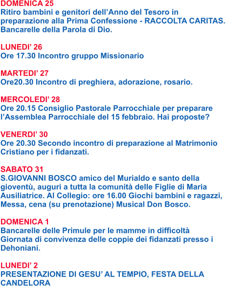 DOMENICA 25 Ritiro bambini e genitori dell’Anno del Tesoro in preparazione alla Prima Confessione - RACCOLTA CARITAS.  Bancarelle della Parola di Dio.  LUNEDI’ 26 Ore 17.30 Incontro gruppo Missionario  MARTEDI’ 27 Ore20.30 Incontro di preghiera, adorazione, rosario.  MERCOLEDI’ 28 Ore 20.15 Consiglio Pastorale Parrocchiale per preparare l’Assemblea Parrocchiale del 15 febbraio. Hai proposte?  VENERDI’ 30 Ore 20.30 Secondo incontro di preparazione al Matrimonio Cristiano per i fidanzati.  SABATO 31 S.GIOVANNI BOSCO amico del Murialdo e santo della gioventù, auguri a tutta la comunità delle Figlie di Maria Ausiliatrice. Al Collegio: ore 16.00 Giochi bambini e ragazzi, Messa, cena (su prenotazione) Musical Don Bosco.  DOMENICA 1 Bancarelle delle Primule per le mamme in difficoltà Giornata di convivenza delle coppie dei fidanzati presso i Dehoniani.  LUNEDI’ 2 PRESENTAZIONE DI GESU’ AL TEMPIO, FESTA DELLA CANDELORA