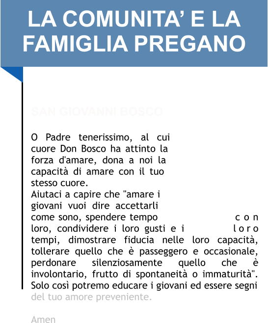LA COMUNITA’ E LA FAMIGLIA PREGANO   SAN GIOVANNI BOSCO  O Padre tenerissimo, al cui cuore Don Bosco ha attinto la forza d'amare, dona a noi la capacità di amare con il tuo stesso cuore. Aiutaci a capire che "amare i giovani vuoi dire accettarli come sono, spendere tempo con loro, condividere i loro gusti e i loro tempi, dimostrare fiducia nelle loro capacità, tollerare quello che è passeggero e occasionale, perdonare silenziosamente quello che è involontario, frutto di spontaneità o immaturità". Solo così potremo educare i giovani ed essere segni del tuo amore preveniente.   Amen