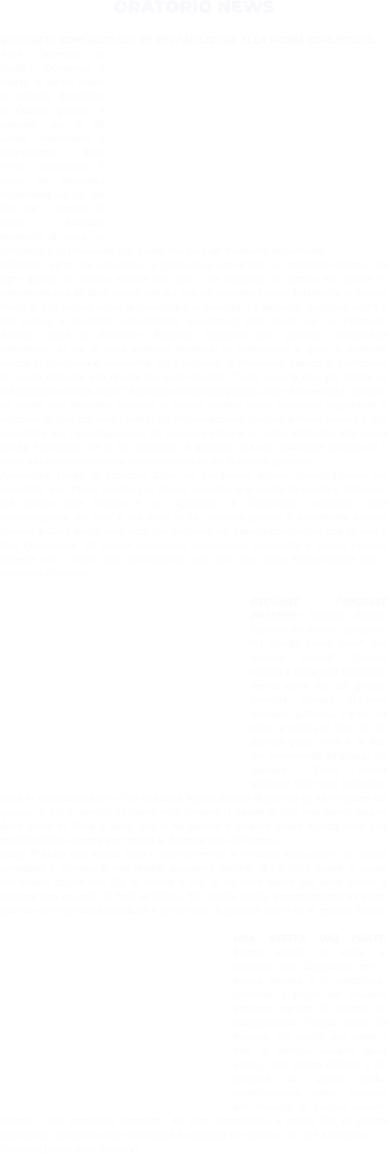 ORATORIO NEWS  GIORNATA COMUNITARIA IN PREPARAZIONE ALLA PRIMA COMUNIONE:  Alice (mamma di Nicolò): Domenica 8 marzo ci siamo riuniti al collegio Brandolini di Oderzo genitori e bambini che il 26 aprile riceveranno il sacramento della Prima Comunione. È stato un momento importante sia per noi che per i ragazzi. Si sono alternati momenti di gioco, di preghiera e di riflessione per quello che sarà un momento importante. Abbiamo capito che comunque la Comunione non è solo un momento isolato, ma ogni giorno ci devono essere dei gesti che appunto ci portino ad essere in comunione con gli altri, anche con chi non ne abbiamo voglia; solamente in questo modo si può andare verso la coerenza e la serenità. La giornata, complice anche il bel tempo, è scivolata velocemente, lasciandoci tanti spunti su cui riflettere. Andrea (papà di Beatrice): Abbiamo trascorso una giornata comunitaria immersiva, in cui si sono alternati momenti di convivialità e gioia a momenti invece di preghiera e riscoperta. Tra i momenti di riflessione ricordo in particolare lo spazio dedicato alla ricerca dei nostri Perché. "Quali sono le basi più intime su cui poggia la nostra Fede?" Esercizio molto impegnativo, ma se ci pensate, dovuto: se infatti non troviamo risposte al nostro interno come possiamo supportare il percorso di fede dei nostri bimbi? Un ringraziamento speciale a Padre Sandro e alle catechiste per l'organizzazione. Un pensiero infine e un caldo abbraccio alla nuova bimba Francesca che ci ha raggiunto, e assieme alla sua splendida famiglia si è unita alla nostra comunità, impreziosendo di più la nostra giornata!  Alessandro (papà di Edoardo) C’era un bel tempo sereno quanto l'animo dei catechisti e di Padre Sandro che hanno riempito la giornata di giochi e riflessioni sul tempo della Pasqua e sul significato di Comunione. L’episodio della moltiplicazione dei pani e dei pesci ci ha ricordato quanto è importante portare davanti a Gesù anche quel poco che abbiamo per poterlo condividere con gli altri e fare Comunione. Di questa esperienza ricorderemo sopratutto il tempo passato insieme con i nostri figli condividendo con loro una tappa fondamentale per il cammino Cristiano.  GIOVANI FAMIGLIE INSIEME: Roberto Stiamo facendo un piccolo percorso: “la strada verso casa” con incontri mensili. Questo sabato è stata una bellissima serata dove noi del gruppo famiglia giovani abbiamo animato la Messa, c'è chi ha letto la parola di Dio, chi ha portato pane, vino e le fedi del matrimonio all'altare, chi cantava… Dopo Messa abbiamo fatto una bellissima cena in condivisione che ci ha aiutato a legare ancora di più con gli altri ragazzi del gruppo. E poi in cerchio abbiamo letto insieme la parola di Dio, prendendo spunto dalla storia di Tobia e Sara, che ci ha aiutato a chiarire alcuni aspetti della vita matrimoniale, sempre per tenere la fiamma viva dell'amore.  Giusy E’ stata una serata dove ci siamo fermati a riflettere sulle paure che anche amandoci e vivendo il matrimonio possiamo sentire, ci ha fatto capire il valore dell’essere coppia con Dio in mezzo a noi, ci ha fatto aprire con altre coppie e pensare con sguardo di fede al futuro. Da questa serata personalmente mi porto quanto sia importante ascoltare e aprirsi con la persona che si ha al proprio fianco.  UNA VISITA DAI FRATI: Siamo andati in visita al convento dei Cappuccini con il nostro gruppo e le catechiste: vedendo il pozzo nel chiostro abbiamo parlato di quanto sia indispensabile l’acqua dove c’è miseria. Ho capito poi come i frati in silenzio aiutano tanta gente, ogni giorno offrono a 40 persone un pasto caldo, contribuiscono come possono alle missioni in nazioni povere, curano i loro compagni ammalati. Mi sono emozionato e penso che in questa quaresima dovremmo tutti rinunciare a qualcosa per darlo a chi ne ha bisogno.  Giovanni (anno delle Bussola)