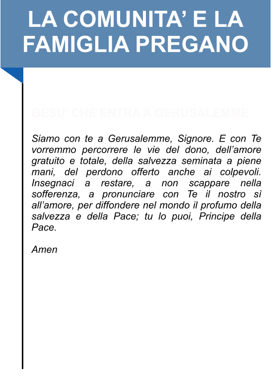 LA COMUNITA’ E LA FAMIGLIA PREGANO   GESU’ CHE ENTRA A GERUSALEMME  Siamo con te a Gerusalemme, Signore. E con Te vorremmo percorrere le vie del dono, dell’amore gratuito e totale, della salvezza seminata a piene mani, del perdono offerto anche ai colpevoli. Insegnaci a restare, a non scappare nella sofferenza, a pronunciare con Te il nostro sì all’amore, per diffondere nel mondo il profumo della salvezza e della Pace; tu lo puoi, Principe della Pace.   Amen
