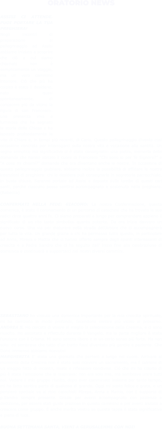 ORATORIO NEWS  ASSISI CI ATTENDE. PUOI PORTARE LA TUA PREGHIERA!  Negli incontri di preparazione al pellegrinaggio ad Assisi abbiamo iniziato a scoprire che ciò a cui siamo chiamati non è semplicemente un viaggio, ma un vero cammino interiore. Ciò che più ha colpito è stato il desiderio, nato quasi spontaneamente, di conoscere più da vicino la figura di san Francesco: una presenza viva e luminosa che ha segnato la storia della Chiesa e ha ispirato profondamente le vite di Chiara e, in tempi più recenti, di Carlo. Questo pellegrinaggio diventa così occasione concreta per interrogarci sulla nostra vita e vocazione alla santità. Un segno semplice ma significativo ci è stato consegnato: una pietra, memoria delle domande che hanno abitato il cuore di Francesco “Chi sono io per Te Signore?” e “A cosa mi chiami?” domande che ora diventano anche le nostre. In occasione di questo pellegrinaggio giubilare, abbiamo inoltre la possibilità di affidare le nostre intenzioni di preghiera: chi lo desidera può consegnarle in segreteria parrocchiale, in busta chiusa. Saranno portate ad Assisi e deposte sulle tombe di questi cari santi, perché ciascuno possa sentirsi accompagnato e sostenuto nella preghiera. (Rebecca)  CONFERMATI NELLA FEDE: GIACOMO: La nostra Confermazione, questa domenica, è stato il coronamento di un percorso di catechesi che ha trovato le sue radici circa quattro anni fa. Ci siamo preparati a lungo per comprendere appieno il significato di un rito tanto simbolico quanto potente. Da ora inizia davvero un nuovo corso. Una via per maturare nella strada dell'Amore che ci accompagnerà per tutta la vita. Un grande grazie a chi ha permesso tutto questo, in particolare ad Anna, Mireya e Mattia che ci hanno offerto sempre degli spunti interessanti di crescita e a Padre Sandro che ci ha seguito dall' inizio fino alla celebrazione di domenica e continuerà a supportarci nei nostri diversi cammini.  SEBASTIANO ho vissuto una domenica importante per la mia crescita spirituale, mi ha cambiato in modo profondo, facendomi sentire più vicino al prossimo. ANDREA S. Ho cercato di vivere al meglio la celebrazione della Cresima, e ci sono riuscito. Ho ascoltato e riflettuto durante il Vangelo, ma la parte migliore è stata l'unzione con il Crisma. Mi sono sentito libero e in un certo senso più forte. Ma non solo: mi sembrava che tutto d'un tratto fossi diventato più gentile e paziente. Che Dono immenso abbiamo ricevuto!  MARGHERITA E’ stata una giornata che porterò a lungo nel cuore. Arrivare al momento della Cresima non è stato solo ricevere un sacramento, ma il culmine di un viaggio fatto di incontri, risate e riflessioni condivise. Ciò che mi ha colpito di più è stata l'emozione che si respirava: non era solo mia, ma sembrava unire tutti noi. Vedere il mio gruppo riunito, dopo aver camminato insieme per tanto tempo, mi ha fatto sentire parte di qualcosa di grande. Oggi mi sento felice e grata, e un pensiero speciale va ai miei catechisti Mireya, Anna e Mattia, con il supporto di p.Sandro sempre presente. Grazie per averci accompagnato con pazienza e dedizione, per essere stati guide preziose in questo cammino e per averci aiutato a crescere come gruppo. È anche merito vostro se questa tappa è stata significativa e piena di luce.  BUONA SETTIMANA SANTA, VIENI A GERUSALEMME CON NOI!