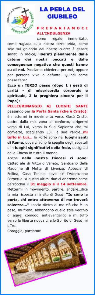 LA PERLA DEL GIUBILEO  PREPARIAMOCI ALL'INDULGENZA come regalo immeritato, come rugiada sulla nostra terra arida, come sole sul ghiaccio del nostro cuore: è essere sanati in radice, liberati pienamente dalle catene dei nostri peccati e dalle conseguenze negative che questi hanno su di noi. Possiamo chiederla per noi, oppure per persone vive o defunte. Quindi come posso fare?  Ecco un TERZO passo (dopo 1 i gesti di carità - di misericordia corporale e spirituale, 2 la preghiera sincera per il Papa):  PELLEGRINAGGIO AI LUOGHI SANTI passando per la Porta Santa (che è Cristo): è mettermi in movimento verso Gesù Cristo, uscire dalla mia zona di conforto, dirigermi verso di Lui, verso la Sua Sapienza che mi converte, scegliendo Lui, le sue Parole…mi tuffo in Lui… le Porte sono nei luoghi santi di Roma, dove ci sono le spoglie degli apostoli o in luoghi significativi della fede, designati dalla Chiesa in tutto il mondo.  Anche nella nostra Diocesi ci sono: Cattedrale di Vittorio Veneto, Santuario della Madonna di Motta di Livenza, Abbazia di Follina, Casa Toniolo dove c’è l’Adorazione Perpetua. A questi ultimi due ci andremo come parrocchia il 31 maggio e il 14 settembre. Mettermi in movimento, partire, andare…dice la mia risposta all’invito di Gesù: “Io sono la porta, chi entra attraverso di me troverà salvezza…” Lascio dietro di me ciò che è un peso, mi frena, abbandono quello stile vecchio di agire, comodo, antievangelico e mi tuffo verso la libertà nuova che lo Spirito di Gesù mi offre.  Coraggio, partiamo!