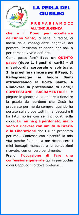 LA PERLA DEL GIUBILEO  PREPARIAMOCI ALL'INDULGENZA che è il Dono per eccellenza dell’Anno Santo, ci sana in radice, ci libera dalle conseguenze negative del peccato. Possiamo chiederla per noi, o per persone vive o defunte.  Come posso fare? Ecco un QUINTO passo (dopo 1. i gesti di carità - di misericordia corporale e spirituale, 2. la preghiera sincera per il Papa, 3. Pellegrinaggio ai luoghi Santi attraversando la Porta Santa, 4 Rinnovare la professione di Fede): CONFESSIONE SACRAMENTALE: è piegare le ginocchia ed andare a ricevere la grazia del perdono che Gesù ha preparato per me da sempre, quando ha portato sulla croce tutti i miei peccati e li ha fatti morire con sé, inchiodati sulla croce, Lui mi ha già perdonato, ma io vado a ricevere con umiltà la Grazia e la Liberazione che Lui ha preparato per me… Confesso con sincerità la mia vita perché fa bene a me riconoscere i miei bersagli mancati, e le benedizioni ricevute, con un vero pentimento.  Prendi l’occasione di fare una confessione generale qui in parrocchia o dai Cappuccini o dove preferisci…