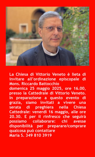La Chiesa di Vittorio Veneto è lieta di invitare all’ordinazione episcopale di Mons. Riccardo Battocchio  domenica 25 maggio 2025, ore 16.00, presso la Cattedrale di Vittorio Veneto. In preparazione a questo evento di grazia, siamo invitati a vivere una serata di preghiera nella Chiesa Cattedrale: venerdì 16 maggio, alle ore 20.30. E per il rinfresco che seguirà possiamo collaborare: chi avesse disponibilità per preparare/comprare qualcosa può contattare  Maria S. 349 810 3919
