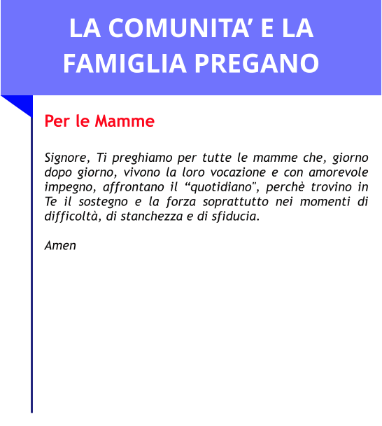 LA COMUNITA’ E LA FAMIGLIA PREGANO Per le Mamme  Signore, Ti preghiamo per tutte le mamme che, giorno dopo giorno, vivono la loro vocazione e con amorevole impegno, affrontano il “quotidiano", perchè trovino in Te il sostegno e la forza soprattutto nei momenti di difficoltà, di stanchezza e di sfiducia.  Amen