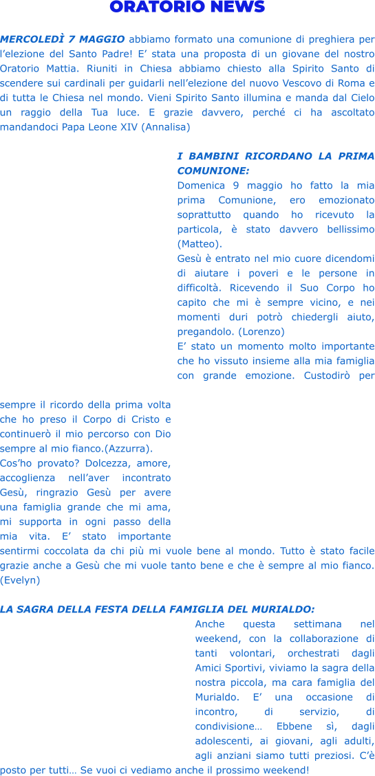 ORATORIO NEWS  MERCOLEDÌ 7 MAGGIO abbiamo formato una comunione di preghiera per l’elezione del Santo Padre! E’ stata una proposta di un giovane del nostro Oratorio Mattia. Riuniti in Chiesa abbiamo chiesto alla Spirito Santo di scendere sui cardinali per guidarli nell’elezione del nuovo Vescovo di Roma e di tutta le Chiesa nel mondo. Vieni Spirito Santo illumina e manda dal Cielo un raggio della Tua luce. E grazie davvero, perché ci ha ascoltato mandandoci Papa Leone XIV (Annalisa)  I BAMBINI RICORDANO LA PRIMA COMUNIONE: Domenica 9 maggio ho fatto la mia prima Comunione, ero emozionato soprattutto quando ho ricevuto la particola, è stato davvero bellissimo (Matteo). Gesù è entrato nel mio cuore dicendomi di aiutare i poveri e le persone in difficoltà. Ricevendo il Suo Corpo ho capito che mi è sempre vicino, e nei momenti duri potrò chiedergli aiuto, pregandolo. (Lorenzo) E’ stato un momento molto importante che ho vissuto insieme alla mia famiglia con grande emozione. Custodirò per sempre il ricordo della prima volta che ho preso il Corpo di Cristo e continuerò il mio percorso con Dio sempre al mio fianco.(Azzurra). Cos’ho provato? Dolcezza, amore, accoglienza nell’aver incontrato Gesù, ringrazio Gesù per avere una famiglia grande che mi ama, mi supporta in ogni passo della mia vita. E’ stato importante sentirmi coccolata da chi più mi vuole bene al mondo. Tutto è stato facile grazie anche a Gesù che mi vuole tanto bene e che è sempre al mio fianco. (Evelyn)  LA SAGRA DELLA FESTA DELLA FAMIGLIA DEL MURIALDO: Anche questa settimana nel weekend, con la collaborazione di tanti volontari, orchestrati dagli Amici Sportivi, viviamo la sagra della nostra piccola, ma cara famiglia del Murialdo. E’ una occasione di incontro, di servizio, di condivisione… Ebbene sì, dagli adolescenti, ai giovani, agli adulti, agli anziani siamo tutti preziosi. C’è posto per tutti… Se vuoi ci vediamo anche il prossimo weekend!