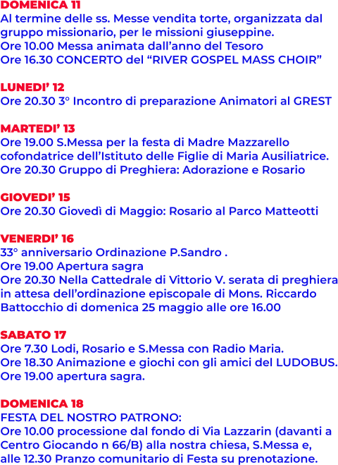 DOMENICA 11 Al termine delle ss. Messe vendita torte, organizzata dal  gruppo missionario, per le missioni giuseppine. Ore 10.00 Messa animata dall’anno del Tesoro Ore 16.30 CONCERTO del “RIVER GOSPEL MASS CHOIR”  LUNEDI’ 12 Ore 20.30 3° Incontro di preparazione Animatori al GREST  MARTEDI’ 13 Ore 19.00 S.Messa per la festa di Madre Mazzarello cofondatrice dell’Istituto delle Figlie di Maria Ausiliatrice. Ore 20.30 Gruppo di Preghiera: Adorazione e Rosario  GIOVEDI’ 15 Ore 20.30 Giovedì di Maggio: Rosario al Parco Matteotti  VENERDI’ 16 33° anniversario Ordinazione P.Sandro . Ore 19.00 Apertura sagra Ore 20.30 Nella Cattedrale di Vittorio V. serata di preghiera in attesa dell’ordinazione episcopale di Mons. Riccardo Battocchio di domenica 25 maggio alle ore 16.00  SABATO 17 Ore 7.30 Lodi, Rosario e S.Messa con Radio Maria. Ore 18.30 Animazione e giochi con gli amici del LUDOBUS. Ore 19.00 apertura sagra.  DOMENICA 18 FESTA DEL NOSTRO PATRONO: Ore 10.00 processione dal fondo di Via Lazzarin (davanti a Centro Giocando n 66/B) alla nostra chiesa, S.Messa e,  alle 12.30 Pranzo comunitario di Festa su prenotazione.