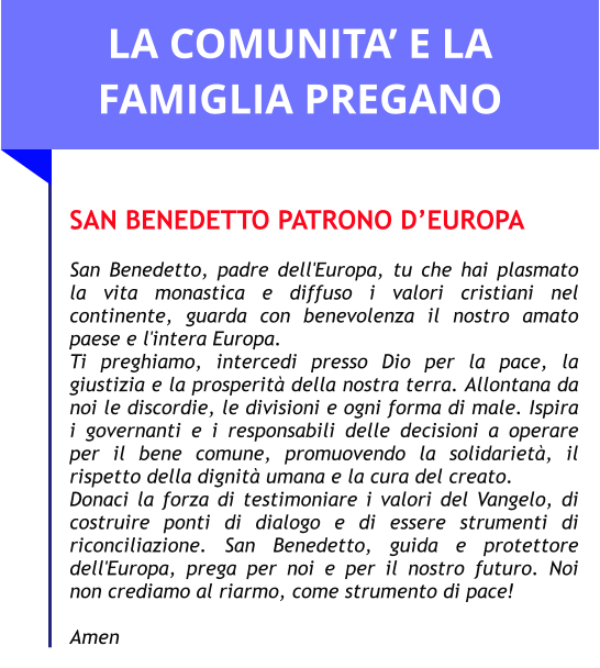 LA COMUNITA’ E LA FAMIGLIA PREGANO  SAN BENEDETTO PATRONO D’EUROPA  San Benedetto, padre dell'Europa, tu che hai plasmato la vita monastica e diffuso i valori cristiani nel continente, guarda con benevolenza il nostro amato paese e l'intera Europa. Ti preghiamo, intercedi presso Dio per la pace, la giustizia e la prosperità della nostra terra. Allontana da noi le discordie, le divisioni e ogni forma di male. Ispira i governanti e i responsabili delle decisioni a operare per il bene comune, promuovendo la solidarietà, il rispetto della dignità umana e la cura del creato. Donaci la forza di testimoniare i valori del Vangelo, di costruire ponti di dialogo e di essere strumenti di riconciliazione. San Benedetto, guida e protettore dell'Europa, prega per noi e per il nostro futuro. Noi non crediamo al riarmo, come strumento di pace!  Amen