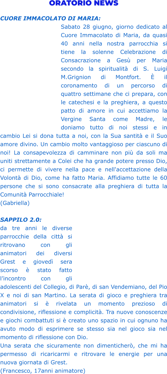 ORATORIO NEWS  CUORE IMMACOLATO DI MARIA:  Sabato 28 giugno, giorno dedicato al Cuore Immacolato di Maria, da quasi 40 anni nella nostra parrocchia si tiene la solenne Celebrazione di Consacrazione a Gesù per Maria secondo la spiritualità di S. Luigi M.Grignion di Montfort. È il coronamento di un percorso di quattro settimane che ci prepara, con le catechesi e la preghiera, a questo patto di amore in cui accettiamo la Vergine Santa come Madre, le doniamo tutto di noi stessi e in cambio Lei si dona tutta a noi, con la Sua santità e il Suo amore divino. Un cambio molto vantaggioso per ciascuno di noi! La consapevolezza di camminare non più da soli ma uniti strettamente a Colei che ha grande potere presso Dio, ci permette di vivere nella pace e nell'accettazione della Volontà di Dio, come ha fatto Maria. Affidiamo tutte le 60 persone che si sono consacrate alla preghiera di tutta la Comunità Parrocchiale! (Gabriella)  SAPPILO 2.0:  da tre anni le diverse parrocchie della città si ritrovano con gli animatori dei diversi Grest e giovedì sera scorso è stato fatto l’incontro con gli adolescenti del Collegio, di Parè, di san Vendemiano, del Pio X e noi di san Martino. La serata di gioco e preghiera tra animatori si è rivelata un momento prezioso di condivisione, riflessione e complicità. Tra nuove conoscenze e giochi combattuti si è creato uno spazio in cui ognuno ha avuto modo di esprimere se stesso sia nel gioco sia nel momento di riflessione con Dio. Una serata che sicuramente non dimenticherò, che mi ha permesso di ricaricarmi e ritrovare le energie per una nuova giornata di Grest.  (Francesco, 17anni animatore)