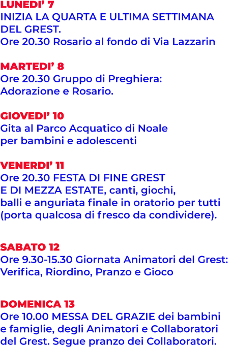 LUNEDI’ 7 INIZIA LA QUARTA E ULTIMA SETTIMANA  DEL GREST. Ore 20.30 Rosario al fondo di Via Lazzarin  MARTEDI’ 8 Ore 20.30 Gruppo di Preghiera:  Adorazione e Rosario.  GIOVEDI’ 10 Gita al Parco Acquatico di Noale per bambini e adolescenti  VENERDI’ 11 Ore 20.30 FESTA DI FINE GREST E DI MEZZA ESTATE, canti, giochi, balli e anguriata finale in oratorio per tutti  (porta qualcosa di fresco da condividere).   SABATO 12 Ore 9.30-15.30 Giornata Animatori del Grest:  Verifica, Riordino, Pranzo e Gioco   DOMENICA 13 Ore 10.00 MESSA DEL GRAZIE dei bambini e famiglie, degli Animatori e Collaboratori  del Grest. Segue pranzo dei Collaboratori.
