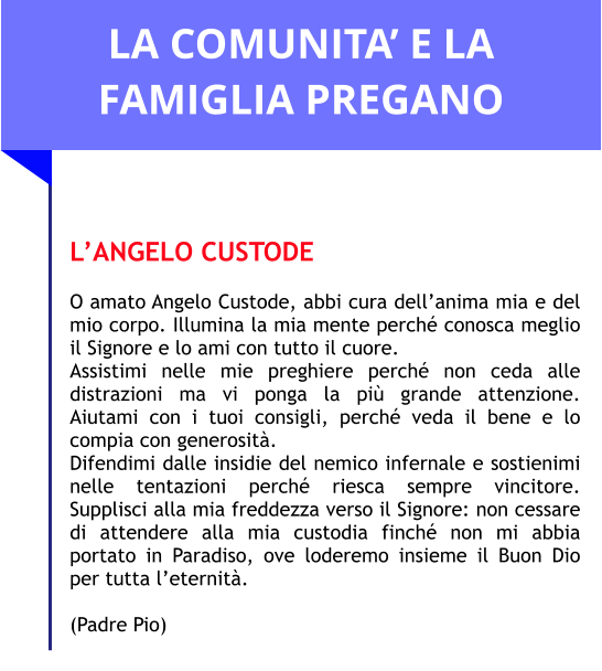 LA COMUNITA’ E LA FAMIGLIA PREGANO   L’ANGELO CUSTODE  O amato Angelo Custode, abbi cura dell’anima mia e del mio corpo. Illumina la mia mente perché conosca meglio il Signore e lo ami con tutto il cuore. Assistimi nelle mie preghiere perché non ceda alle distrazioni ma vi ponga la più grande attenzione. Aiutami con i tuoi consigli, perché veda il bene e lo compia con generosità.  Difendimi dalle insidie del nemico infernale e sostienimi nelle tentazioni perché riesca sempre vincitore. Supplisci alla mia freddezza verso il Signore: non cessare di attendere alla mia custodia finché non mi abbia portato in Paradiso, ove loderemo insieme il Buon Dio per tutta l’eternità.   (Padre Pio)