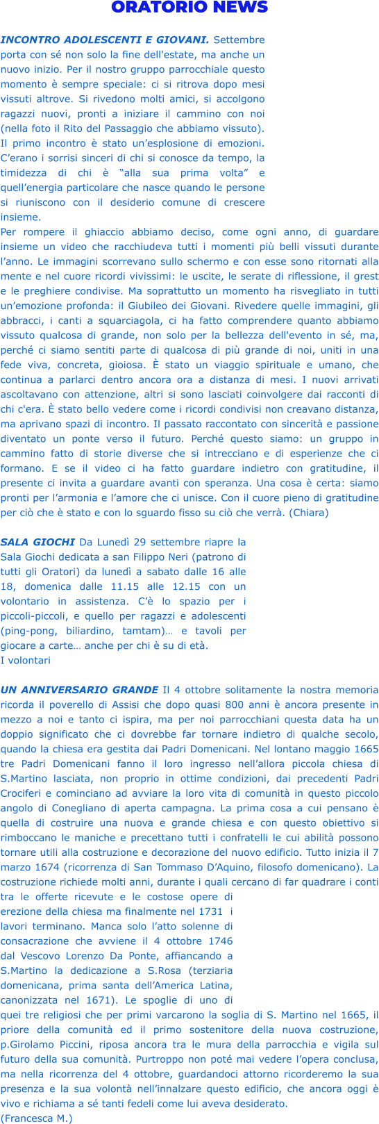 ORATORIO NEWS  INCONTRO ADOLESCENTI E GIOVANI. Settembre porta con sé non solo la fine dell'estate, ma anche un nuovo inizio. Per il nostro gruppo parrocchiale questo momento è sempre speciale: ci si ritrova dopo mesi vissuti altrove. Si rivedono molti amici, si accolgono ragazzi nuovi, pronti a iniziare il cammino con noi (nella foto il Rito del Passaggio che abbiamo vissuto). Il primo incontro è stato un’esplosione di emozioni. C’erano i sorrisi sinceri di chi si conosce da tempo, la timidezza di chi è “alla sua prima volta” e quell’energia particolare che nasce quando le persone si riuniscono con il desiderio comune di crescere insieme. Per rompere il ghiaccio abbiamo deciso, come ogni anno, di guardare insieme un video che racchiudeva tutti i momenti più belli vissuti durante l’anno. Le immagini scorrevano sullo schermo e con esse sono ritornati alla mente e nel cuore ricordi vivissimi: le uscite, le serate di riflessione, il grest e le preghiere condivise. Ma soprattutto un momento ha risvegliato in tutti un’emozione profonda: il Giubileo dei Giovani. Rivedere quelle immagini, gli abbracci, i canti a squarciagola, ci ha fatto comprendere quanto abbiamo vissuto qualcosa di grande, non solo per la bellezza dell'evento in sé, ma, perché ci siamo sentiti parte di qualcosa di più grande di noi, uniti in una fede viva, concreta, gioiosa. È stato un viaggio spirituale e umano, che continua a parlarci dentro ancora ora a distanza di mesi. I nuovi arrivati ascoltavano con attenzione, altri si sono lasciati coinvolgere dai racconti di chi c'era. È stato bello vedere come i ricordi condivisi non creavano distanza, ma aprivano spazi di incontro. Il passato raccontato con sincerità e passione diventato un ponte verso il futuro. Perché questo siamo: un gruppo in cammino fatto di storie diverse che si intrecciano e di esperienze che ci formano. E se il video ci ha fatto guardare indietro con gratitudine, il presente ci invita a guardare avanti con speranza. Una cosa è certa: siamo pronti per l’armonia e l’amore che ci unisce. Con il cuore pieno di gratitudine per ciò che è stato e con lo sguardo fisso su ciò che verrà. (Chiara)  SALA GIOCHI Da Lunedì 29 settembre riapre la Sala Giochi dedicata a san Filippo Neri (patrono di tutti gli Oratori) da lunedì a sabato dalle 16 alle 18, domenica dalle 11.15 alle 12.15 con un volontario in assistenza. C’è lo spazio per i piccoli-piccoli, e quello per ragazzi e adolescenti (ping-pong, biliardino, tamtam)… e tavoli per giocare a carte… anche per chi è su di età. I volontari  UN ANNIVERSARIO GRANDE Il 4 ottobre solitamente la nostra memoria ricorda il poverello di Assisi che dopo quasi 800 anni è ancora presente in mezzo a noi e tanto ci ispira, ma per noi parrocchiani questa data ha un doppio significato che ci dovrebbe far tornare indietro di qualche secolo, quando la chiesa era gestita dai Padri Domenicani. Nel lontano maggio 1665 tre Padri Domenicani fanno il loro ingresso nell’allora piccola chiesa di S.Martino lasciata, non proprio in ottime condizioni, dai precedenti Padri Crociferi e cominciano ad avviare la loro vita di comunità in questo piccolo angolo di Conegliano di aperta campagna. La prima cosa a cui pensano è quella di costruire una nuova e grande chiesa e con questo obiettivo si rimboccano le maniche e precettano tutti i confratelli le cui abilità possono tornare utili alla costruzione e decorazione del nuovo edificio. Tutto inizia il 7 marzo 1674 (ricorrenza di San Tommaso D’Aquino, filosofo domenicano). La costruzione richiede molti anni, durante i quali cercano di far quadrare i conti tra le offerte ricevute e le costose opere di erezione della chiesa ma finalmente nel 1731  i lavori terminano. Manca solo l’atto solenne di consacrazione che avviene il 4 ottobre 1746 dal Vescovo Lorenzo Da Ponte, affiancando a S.Martino la dedicazione a S.Rosa (terziaria domenicana, prima santa dell’America Latina, canonizzata nel 1671). Le spoglie di uno di quei tre religiosi che per primi varcarono la soglia di S. Martino nel 1665, il priore della comunità ed il primo sostenitore della nuova costruzione, p.Girolamo Piccini, riposa ancora tra le mura della parrocchia e vigila sul futuro della sua comunità. Purtroppo non poté mai vedere l’opera conclusa, ma nella ricorrenza del 4 ottobre, guardandoci attorno ricorderemo la sua presenza e la sua volontà nell’innalzare questo edificio, che ancora oggi è vivo e richiama a sé tanti fedeli come lui aveva desiderato.  (Francesca M.)