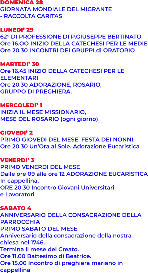 DOMENICA 28 GIORNATA MONDIALE DEL MIGRANTE - RACCOLTA CARITAS  LUNEDI’ 29 62° DI PROFESSIONE DI P.GIUSEPPE BERTINATO Ore 16.OO INIZIO DELLA CATECHESI PER LE MEDIE Ore 20.30 INCONTRI DEI GRUPPI di ORATORIO  MARTEDI’ 30 Ore 16.45 INIZIO DELLA CATECHESI PER LE  ELEMENTARI Ore 20.30 ADORAZIONE, ROSARIO,  GRUPPO DI PREGHIERA.  MERCOLEDI’ 1 INIZIA IL MESE MISSIONARIO,  MESE DEL ROSARIO (ogni giorno)  GIOVEDI’ 2 PRIMO GIOVEDI DEL MESE. FESTA DEI NONNI. Ore 20.30 Un’Ora al Sole. Adorazione Eucaristica  VENERDI’ 3 PRIMO VENERDI DEL MESE Dalle ore 09 alle ore 12 ADORAZIONE EUCARISTICA In cappellina. ORE 20.30 Incontro Giovani Universitari  e Lavoratori  SABATO 4 ANNIVERSARIO DELLA CONSACRAZIONE DELLA  PARROCCHIA PRIMO SABATO DEL MESE Anniversario della consacrazione della nostra  chiesa nel 1746. Termina il mese del Creato. Ore 11.00 Battesimo di Beatrice. Ore 15.00 Incontro di preghiera mariano in  cappellina
