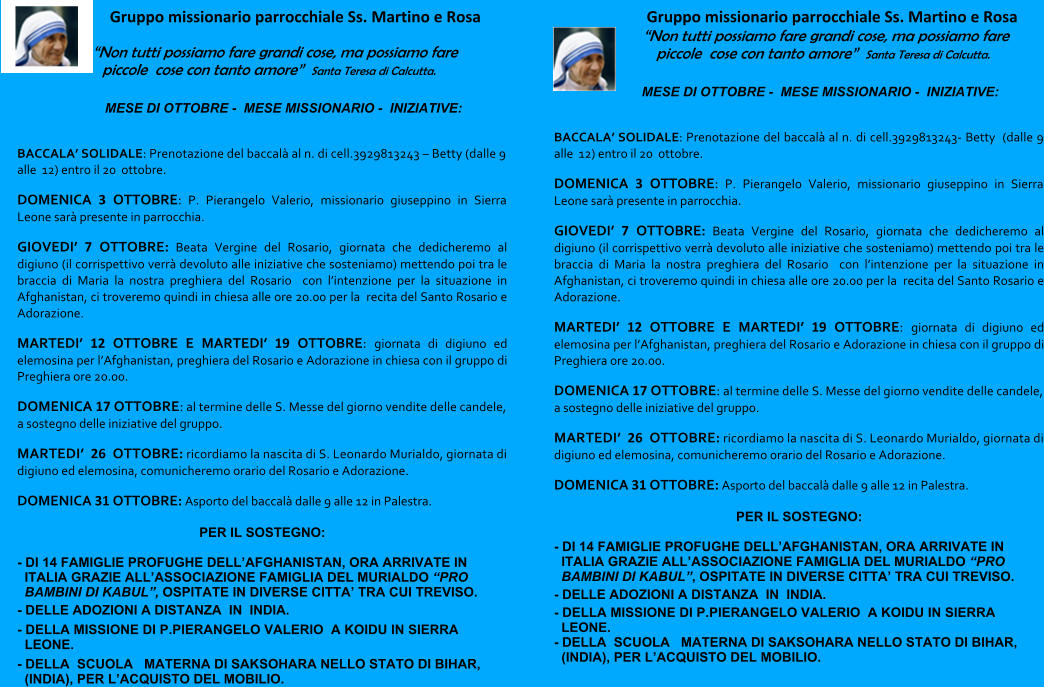 Gruppo missionario parrocchiale Ss. Martino e Rosa “Non tutti possiamo fare grandi cose, ma possiamo fare piccole  cose con tanto amore”  Santa Teresa di Calcutta. MESE DI OTTOBRE -  MESE MISSIONARIO -  INIZIATIVE:    BACCALA’ SOLIDALE: Prenotazione del baccalà al n. di cell.3929813243 – Betty (dalle 9 alle  12) entro il 20  ottobre. DOMENICA 3 OTTOBRE: P. Pierangelo Valerio, missionario giuseppino in Sierra Leone sarà presente in parrocchia. GIOVEDI’ 7 OTTOBRE: Beata Vergine del Rosario, giornata che dedicheremo al digiuno (il corrispettivo verrà devoluto alle iniziative che sosteniamo) mettendo poi tra le braccia di Maria la nostra preghiera del Rosario  con l’intenzione per la situazione in Afghanistan, ci troveremo quindi in chiesa alle ore 20.00 per la  recita del Santo Rosario e Adorazione. MARTEDI’ 12 OTTOBRE E MARTEDI’ 19 OTTOBRE: giornata di digiuno ed elemosina per l’Afghanistan, preghiera del Rosario e Adorazione in chiesa con il gruppo di Preghiera ore 20.00. DOMENICA 17 OTTOBRE: al termine delle S. Messe del giorno vendite delle candele, a sostegno delle iniziative del gruppo. MARTEDI’  26  OTTOBRE: ricordiamo la nascita di S. Leonardo Murialdo, giornata di digiuno ed elemosina, comunicheremo orario del Rosario e Adorazione. DOMENICA 31 OTTOBRE: Asporto del baccalà dalle 9 alle 12 in Palestra.  PER IL SOSTEGNO: - DI 14 FAMIGLIE PROFUGHE DELL’AFGHANISTAN, ORA ARRIVATE IN ITALIA GRAZIE ALL’ASSOCIAZIONE FAMIGLIA DEL MURIALDO “PRO BAMBINI DI KABUL”, OSPITATE IN DIVERSE CITTA’ TRA CUI TREVISO. - DELLE ADOZIONI A DISTANZA  IN  INDIA. - DELLA MISSIONE DI P.PIERANGELO VALERIO  A KOIDU IN SIERRA LEONE. - DELLA  SCUOLA   MATERNA DI SAKSOHARA NELLO STATO DI BIHAR, (INDIA), PER L’ACQUISTO DEL MOBILIO. Gruppo missionario parrocchiale Ss. Martino e Rosa “Non tutti possiamo fare grandi cose, ma possiamo fare piccole  cose con tanto amore”  Santa Teresa di Calcutta. MESE DI OTTOBRE -  MESE MISSIONARIO -  INIZIATIVE:    BACCALA’ SOLIDALE: Prenotazione del baccalà al n. di cell.3929813243- Betty  (dalle 9 alle  12) entro il 20  ottobre. DOMENICA 3 OTTOBRE: P. Pierangelo Valerio, missionario giuseppino in Sierra Leone sarà presente in parrocchia. GIOVEDI’ 7 OTTOBRE: Beata Vergine del Rosario, giornata che dedicheremo al digiuno (il corrispettivo verrà devoluto alle iniziative che sosteniamo) mettendo poi tra le braccia di Maria la nostra preghiera del Rosario  con l’intenzione per la situazione in Afghanistan, ci troveremo quindi in chiesa alle ore 20.00 per la  recita del Santo Rosario e Adorazione. MARTEDI’ 12 OTTOBRE E MARTEDI’ 19 OTTOBRE: giornata di digiuno ed elemosina per l’Afghanistan, preghiera del Rosario e Adorazione in chiesa con il gruppo di Preghiera ore 20.00. DOMENICA 17 OTTOBRE: al termine delle S. Messe del giorno vendite delle candele, a sostegno delle iniziative del gruppo. MARTEDI’  26  OTTOBRE: ricordiamo la nascita di S. Leonardo Murialdo, giornata di digiuno ed elemosina, comunicheremo orario del Rosario e Adorazione. DOMENICA 31 OTTOBRE: Asporto del baccalà dalle 9 alle 12 in Palestra.  PER IL SOSTEGNO: - DI 14 FAMIGLIE PROFUGHE DELL’AFGHANISTAN, ORA ARRIVATE IN ITALIA GRAZIE ALL’ASSOCIAZIONE FAMIGLIA DEL MURIALDO “PRO BAMBINI DI KABUL”, OSPITATE IN DIVERSE CITTA’ TRA CUI TREVISO. - DELLE ADOZIONI A DISTANZA  IN  INDIA. - DELLA MISSIONE DI P.PIERANGELO VALERIO  A KOIDU IN SIERRA LEONE. - DELLA  SCUOLA   MATERNA DI SAKSOHARA NELLO STATO DI BIHAR, (INDIA), PER L’ACQUISTO DEL MOBILIO.