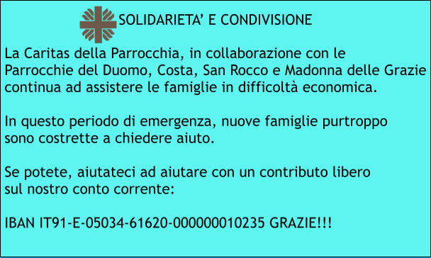 La Caritas della Parrocchia, in collaborazione con le Parrocchie del Duomo, Costa, San Rocco e Madonna delle Grazie continua ad assistere le famiglie in difficoltà economica.  In questo periodo di emergenza, nuove famiglie purtroppo sono costrette a chiedere aiuto.  Se potete, aiutateci ad aiutare con un contributo libero sul nostro conto corrente:  IBAN IT91-E-05034-61620-000000010235 GRAZIE!!! SOLIDARIETA’ E CONDIVISIONE