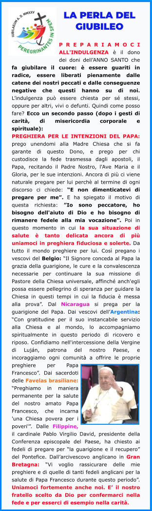 LA PERLA DEL GIUBILEO  PREPARIAMOCI ALL'INDULGENZA è il dono dei doni dell’ANNO SANTO che fa giubilare il cuore: è essere guariti in radice, essere liberati pienamente dalle catene dei nostri peccati e dalle conseguenze negative che questi hanno su di noi. L’indulgenza può essere chiesta per sé stessi, oppure per altri, vivi o defunti. Quindi come posso fare? Ecco un secondo passo (dopo i gesti di carità, di misericordia corporale e spirituale): PREGHIERA PER LE INTENZIONI DEL PAPA: prego unendomi alla Madre Chiesa che si fa garante di questo Dono, e prego per chi custodisce la fede trasmessa dagli apostoli, il Papa, recitando il Padre Nostro, l'Ave Maria e il Gloria, per le sue intenzioni. Ancora di più ci viene naturale pregare per lui perchè al termine di ogni discorso ci chiede: “E non dimenticatevi di pregare per me”. E ha spiegato il motivo di questa richiesta: ”Io sono peccatore, ho bisogno dell'aiuto di Dio e ho bisogno di rimanere fedele alla mia vocazione”. Poi in questo momento in cui la sua situazione di salute è tanto delicata ancora di più uniamoci in preghiera fiduciosa e solerte. Da tutto il mondo preghiere per lui. Così pregano i vescovi del Belgio: “Il Signore conceda al Papa la grazia della guarigione, le cure e la convalescenza necessarie per continuare la sua missione di Pastore della Chiesa universale, affinché anch'egli possa essere pellegrino di speranza per guidare la Chiesa in questi tempi in cui la fiducia è messa alla prova”. Dal Nicaragua si prega per la guarigione del Papa. Dai vescovi dell’Argentina: “Con gratitudine per il suo instancabile servizio alla Chiesa e al mondo, lo accompagniamo spiritualmente in questo periodo di ricovero e riposo. Confidiamo nell'intercessione della Vergine di Luján, patrona del nostro Paese, e incoraggiamo ogni comunità a offrire le proprie preghiere per Papa Francesco”. Dai sacerdoti delle Favelas brasiliane: “Preghiamo in maniera permanente per la salute del nostro amato Papa Francesco, che incarna 'una Chiesa povera per i poveri'”. Dalle Filippine, il cardinale Pablo Virgilio David, presidente della Conferenza episcopale del Paese, ha chiesto ai fedeli di pregare per “la guarigione e il recupero” del Pontefice. Dall’arcivescovo anglicano in Gran Bretagna: “Vi voglio rassicurare delle mie preghiere e di quelle di tanti fedeli anglicani per la salute di Papa Francesco durante questo periodo”. Uniamoci fortemente anche noi. E’ il nostro fratello scelto da Dio per confermarci nella fede e per esserci di esempio nella carità.