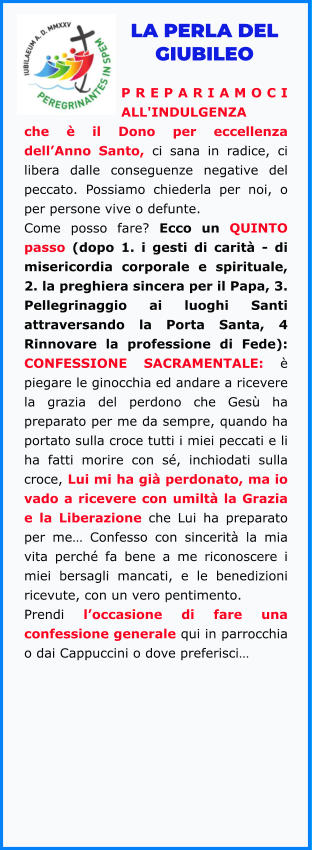 LA PERLA DEL GIUBILEO  PREPARIAMOCI ALL'INDULGENZA che è il Dono per eccellenza dell’Anno Santo, ci sana in radice, ci libera dalle conseguenze negative del peccato. Possiamo chiederla per noi, o per persone vive o defunte.  Come posso fare? Ecco un QUINTO passo (dopo 1. i gesti di carità - di misericordia corporale e spirituale, 2. la preghiera sincera per il Papa, 3. Pellegrinaggio ai luoghi Santi attraversando la Porta Santa, 4 Rinnovare la professione di Fede): CONFESSIONE SACRAMENTALE: è piegare le ginocchia ed andare a ricevere la grazia del perdono che Gesù ha preparato per me da sempre, quando ha portato sulla croce tutti i miei peccati e li ha fatti morire con sé, inchiodati sulla croce, Lui mi ha già perdonato, ma io vado a ricevere con umiltà la Grazia e la Liberazione che Lui ha preparato per me… Confesso con sincerità la mia vita perché fa bene a me riconoscere i miei bersagli mancati, e le benedizioni ricevute, con un vero pentimento.  Prendi l’occasione di fare una confessione generale qui in parrocchia o dai Cappuccini o dove preferisci…