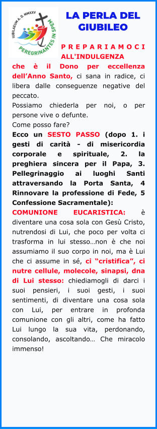 LA PERLA DEL GIUBILEO  PREPARIAMOCI ALL'INDULGENZA che è il Dono per eccellenza dell’Anno Santo, ci sana in radice, ci libera dalle conseguenze negative del peccato.  Possiamo chiederla per noi, o per persone vive o defunte.  Come posso fare?  Ecco un SESTO PASSO (dopo 1. i gesti di carità - di misericordia corporale e spirituale, 2. la preghiera sincera per il Papa, 3. Pellegrinaggio ai luoghi Santi attraversando la Porta Santa, 4 Rinnovare la professione di Fede, 5 Confessione Sacramentale): COMUNIONE EUCARISTICA: è diventare una cosa sola con Gesù Cristo, nutrendosi di Lui, che poco per volta ci trasforma in lui stesso…non è che noi assumiamo il suo corpo in noi, ma è Lui che ci assume in sé, ci “cristifica”, ci nutre cellule, molecole, sinapsi, dna di Lui stesso: chiediamogli di darci i suoi pensieri, i suoi gesti, i suoi sentimenti, di diventare una cosa sola con Lui, per entrare in profonda comunione con gli altri, come ha fatto Lui lungo la sua vita, perdonando, consolando, ascoltando… Che miracolo immenso!