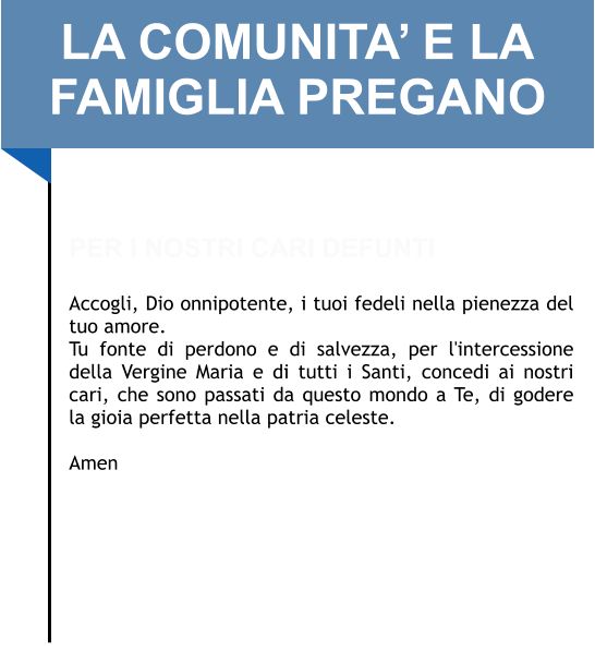 LA COMUNITA’ E LA FAMIGLIA PREGANO   PER I NOSTRI CARI DEFUNTI  Accogli, Dio onnipotente, i tuoi fedeli nella pienezza del tuo amore.  Tu fonte di perdono e di salvezza, per l'intercessione della Vergine Maria e di tutti i Santi, concedi ai nostri cari, che sono passati da questo mondo a Te, di godere la gioia perfetta nella patria celeste.   Amen