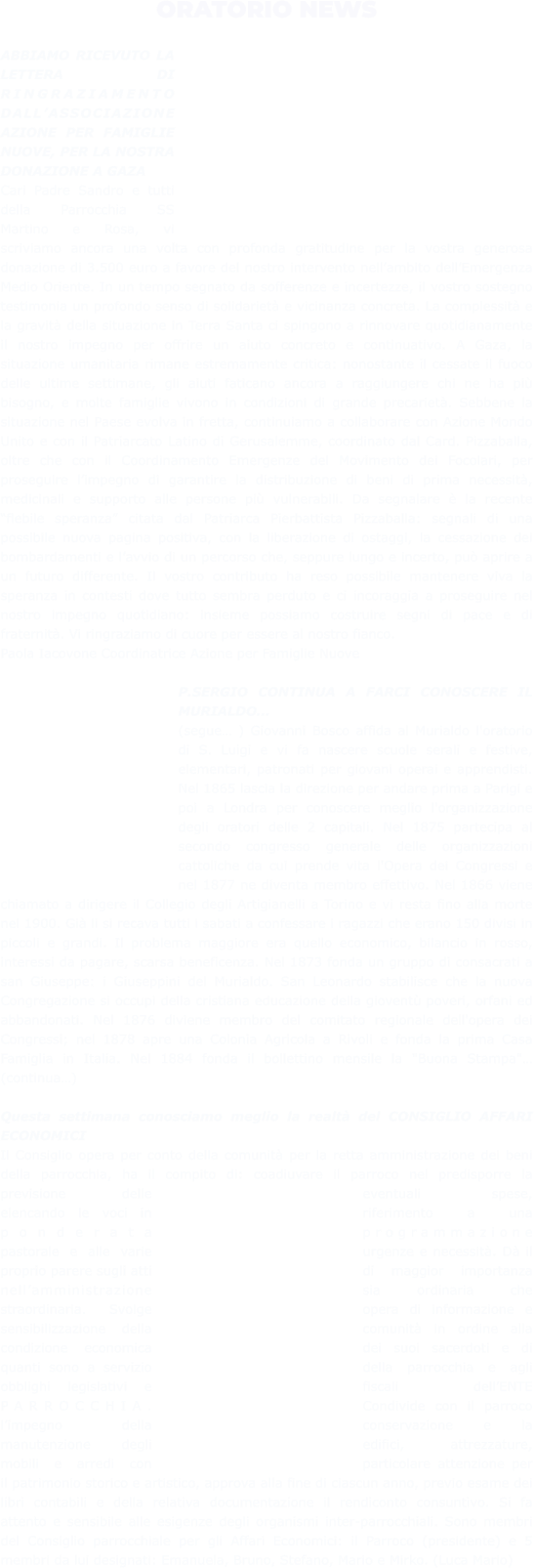 ORATORIO NEWS  ABBIAMO RICEVUTO LA LETTERA DI RINGRAZIAMENTO DALL’ASSOCIAZIONE AZIONE PER FAMIGLIE NUOVE, PER LA NOSTRA DONAZIONE A GAZA Cari Padre Sandro e tutti della Parrocchia SS Martino e Rosa, vi scriviamo ancora una volta con profonda gratitudine per la vostra generosa donazione di 3.500 euro a favore del nostro intervento nell’ambito dell’Emergenza Medio Oriente. In un tempo segnato da sofferenze e incertezze, il vostro sostegno testimonia un profondo senso di solidarietà e vicinanza concreta. La complessità e la gravità della situazione in Terra Santa ci spingono a rinnovare quotidianamente il nostro impegno per offrire un aiuto concreto e continuativo. A Gaza, la situazione umanitaria rimane estremamente critica: nonostante il cessate il fuoco delle ultime settimane, gli aiuti faticano ancora a raggiungere chi ne ha più bisogno, e molte famiglie vivono in condizioni di grande precarietà. Sebbene la situazione nel Paese evolva in fretta, continuiamo a collaborare con Azione Mondo Unito e con il Patriarcato Latino di Gerusalemme, coordinato dal Card. Pizzaballa, oltre che con il Coordinamento Emergenze del Movimento dei Focolari, per proseguire l’impegno di garantire la distribuzione di beni di prima necessità, medicinali e supporto alle persone più vulnerabili. Da segnalare è la recente “flebile speranza” citata dal Patriarca Pierbattista Pizzaballa: segnali di una possibile nuova pagina positiva, con la liberazione di ostaggi, la cessazione dei bombardamenti e l’avvio di un percorso che, seppure lungo e incerto, può aprire a un futuro differente. Il vostro contributo ha reso possibile mantenere viva la speranza in contesti dove tutto sembra perduto e ci incoraggia a proseguire nel nostro impegno quotidiano: insieme possiamo costruire segni di pace e di fraternità. Vi ringraziamo di cuore per essere al nostro fianco. Paola Iacovone Coordinatrice Azione per Famiglie Nuove  P.SERGIO CONTINUA A FARCI CONOSCERE IL MURIALDO… (segue… ) Giovanni Bosco affida al Murialdo l'oratorio di S. Luigi e vi fa nascere scuole serali e festive, elementari, patronati per giovani operai e apprendisti. Nel 1865 lascia la direzione per andare prima a Parigi e poi a Londra per conoscere meglio l'organizzazione degli oratori delle 2 capitali. Nel 1875 partecipa al secondo congresso generale delle organizzazioni cattoliche da cui prende vita l'Opera dei Congressi e nel 1877 ne diventa membro effettivo. Nel 1866 viene chiamato a dirigere il Collegio degli Artigianelli a Torino e vi resta fino alla morte nel 1900. Già li si recava tutti i sabati a confessare i ragazzi che erano 150 divisi in piccoli e grandi. Il problema maggiore era quello economico, bilancio in rosso, interessi da pagare, scarsa beneficenza. Nel 1873 fonda un gruppo di consacrati a san Giuseppe: i Giuseppini del Murialdo. San Leonardo stabilisce che la nuova Congregazione si occupi della cristiana educazione della gioventù poveri, orfani ed abbandonati. Nel 1876 diviene membro del comitato regionale dell'opera dei Congressi; nel 1878 apre una Colonia Agricola a Rivoli e fonda la prima Casa Famiglia in Italia. Nel 1884 fonda il bollettino mensile la "Buona Stampa"… (continua…)  Questa settimana conosciamo meglio la realtà del CONSIGLIO AFFARI ECONOMICI Il Consiglio opera per conto della comunità per la retta amministrazione dei beni della parrocchia, ha il compito di: coadiuvare il parroco nel predisporre la previsione delle eventuali spese, elencando le voci in riferimento a una ponderata programmazione pastorale e alle varie urgenze e necessità. Dà il proprio parere sugli atti di maggior importanza nell’amministrazione sia ordinaria che straordinaria. Svolge opera di informazione e sensibilizzazione della comunità in ordine alla condizione economica dei suoi sacerdoti e di quanti sono a servizio della parrocchia e agli obblighi legislativi e fiscali dell’ENTE PARROCCHIA. Condivide con il parroco l’impegno della conservazione e la manutenzione degli edifici, attrezzature, mobili e arredi con particolare attenzione per il patrimonio storico e artistico, approva alla fine di ciascun anno, previo esame dei libri contabili e della relativa documentazione il rendiconto consuntivo. Si fa attento e sensibile alle esigenze degli organismi inter-parrocchiali. Sono membri del Consiglio parrocchiale per gli Affari Economici: il Parroco (presidente) e 5 membri da lui designati: Emanuela, Bruno, Stefano, Mario e Mirko. (Luca Mario)