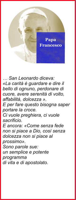 Papa Francesco  … San Leonardo diceva: «La carità è guardare e dire il bello di ognuno, perdonare di cuore, avere serenità di volto, affabilità, dolcezza ». E per fare questo bisogna saper portare la croce. Ci vuole preghiera, ci vuole sacrificio. E ancora: «Come senza fede non si piace a Dio, così senza dolcezza non si piace al prossimo». Sono parole sue: un semplice e potente programma di vita e di apostolato.