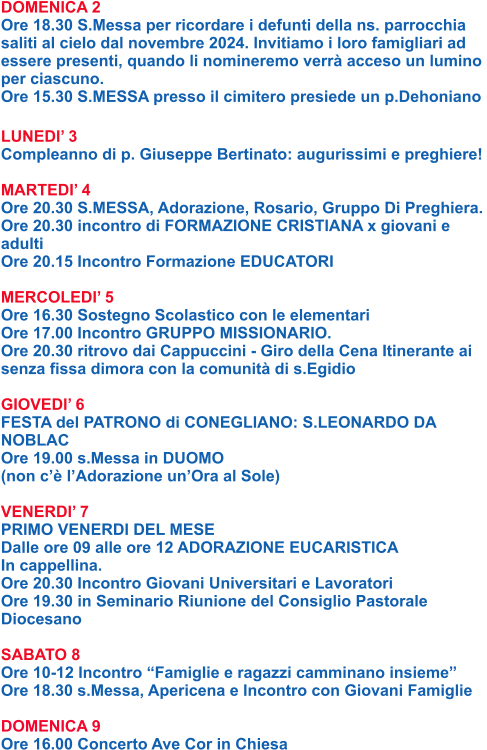DOMENICA 2 Ore 18.30 S.Messa per ricordare i defunti della ns. parrocchia  saliti al cielo dal novembre 2024. Invitiamo i loro famigliari ad  essere presenti, quando li nomineremo verrà acceso un lumino  per ciascuno. Ore 15.30 S.MESSA presso il cimitero presiede un p.Dehoniano  LUNEDI’ 3 Compleanno di p. Giuseppe Bertinato: augurissimi e preghiere!  MARTEDI’ 4 Ore 20.30 S.MESSA, Adorazione, Rosario, Gruppo Di Preghiera. Ore 20.30 incontro di FORMAZIONE CRISTIANA x giovani e  adulti Ore 20.15 Incontro Formazione EDUCATORI  MERCOLEDI’ 5 Ore 16.30 Sostegno Scolastico con le elementari Ore 17.00 Incontro GRUPPO MISSIONARIO. Ore 20.30 ritrovo dai Cappuccini - Giro della Cena Itinerante ai senza fissa dimora con la comunità di s.Egidio  GIOVEDI’ 6 FESTA del PATRONO di CONEGLIANO: S.LEONARDO DA  NOBLAC Ore 19.00 s.Messa in DUOMO  (non c’è l’Adorazione un’Ora al Sole)  VENERDI’ 7 PRIMO VENERDI DEL MESE Dalle ore 09 alle ore 12 ADORAZIONE EUCARISTICA  In cappellina. Ore 20.30 Incontro Giovani Universitari e Lavoratori Ore 19.30 in Seminario Riunione del Consiglio Pastorale  Diocesano  SABATO 8 Ore 10-12 Incontro “Famiglie e ragazzi camminano insieme” Ore 18.30 s.Messa, Apericena e Incontro con Giovani Famiglie  DOMENICA 9 Ore 16.00 Concerto Ave Cor in Chiesa