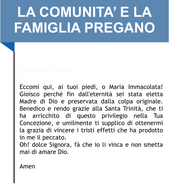 LA COMUNITA’ E LA FAMIGLIA PREGANO   L’IMMACOLATA  Eccomi qui, ai tuoi piedi, o Maria Immacolata! Gioisco perché fin dall'eternità sei stata eletta Madre di Dio e preservata dalla colpa originale. Benedico e rendo grazie alla Santa Trinità, che ti ha arricchito di questo privilegio nella Tua Concezione, e umilmente ti supplico di ottenermi la grazia di vincere i tristi effetti che ha prodotto in me il peccato.  Oh! dolce Signora, fà che io li vinca e non smetta mai di amare Dio.   Amen